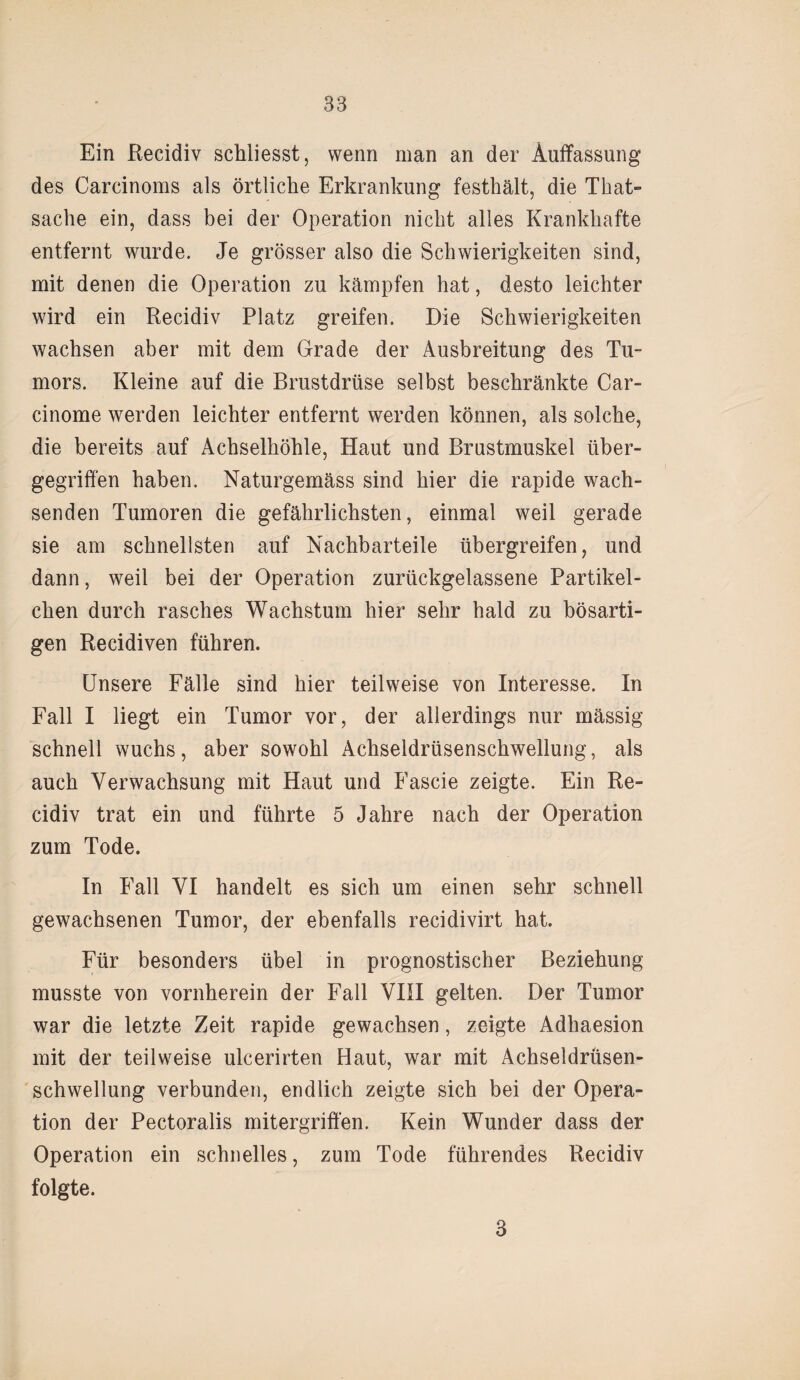 Ein Recidiv schliesst, wenn man an der Auffassung des Carcinoms als örtliche Erkrankung festhält, die That- sache ein, dass bei der Operation nicht alles Krankhafte entfernt wurde. Je grösser also die Schwierigkeiten sind, mit denen die Operation zu kämpfen hat, desto leichter wird ein Recidiv Platz greifen. Die Schwierigkeiten wachsen aber mit dem Grade der Ausbreitung des Tu¬ mors. Kleine auf die Brustdrüse selbst beschränkte Car- cinome werden leichter entfernt werden können, als solche, die bereits auf Achselhöhle, Haut und Brustmuskel über¬ gegriffen haben. Naturgemäss sind hier die rapide wach¬ senden Tumoren die gefährlichsten, einmal weil gerade sie am schnellsten auf Nachbarteile übergreifen, und dann, weil bei der Operation zurückgelassene Partikel¬ chen durch rasches Wachstum hier sehr bald zu bösarti¬ gen Recidiven führen. Unsere Fälle sind hier teilweise von Interesse. In Fall I liegt ein Tumor vor, der allerdings nur mässig schnell wuchs, aber sowohl Achseldrüsenschwellung, als auch Verwachsung mit Haut und Fascie zeigte. Ein Re¬ cidiv trat ein und führte 5 Jahre nach der Operation zum Tode. In Fall VI handelt es sich um einen sehr schnell gewachsenen Tumor, der ebenfalls recidivirt hat. Für besonders übel in prognostischer Beziehung musste von vornherein der Fall VIII gelten. Der Tumor war die letzte Zeit rapide gewachsen, zeigte Adhaesion mit der teilweise ulcerirten Haut, war mit Achseldrüsen¬ schwellung verbunden, endlich zeigte sich bei der Opera¬ tion der Pectoralis mitergriffen. Kein Wunder dass der Operation ein schnelles, zum Tode führendes Recidiv folgte. 3