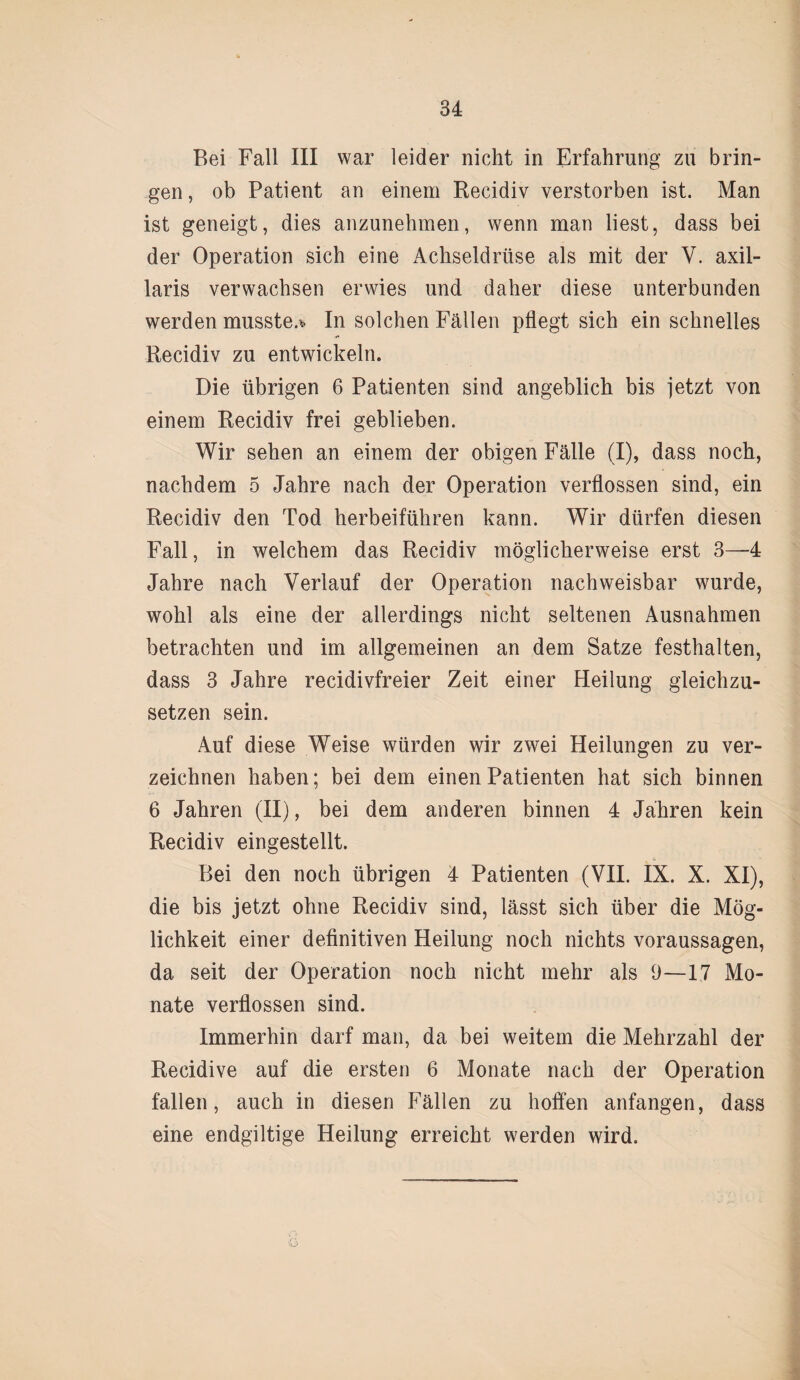 Bei Fall III war leider nicht in Erfahrung zu brin¬ gen , ob Patient an einem Recidiv verstorben ist. Man ist geneigt, dies anzunehmen, wenn man liest, dass bei der Operation sich eine Achseldrüse als mit der Y. axil¬ laris verwachsen erwies und daher diese unterbunden werden musste.* In solchen Fällen pflegt sich ein schnelles Recidiv zu entwickeln. Die übrigen 6 Patienten sind angeblich bis jetzt von einem Recidiv frei geblieben. Wir sehen an einem der obigen Fälle (I), dass noch, nachdem 5 Jahre nach der Operation verflossen sind, ein Recidiv den Tod herbeiführen kann. Wir dürfen diesen Fall, in welchem das Recidiv möglicherweise erst 3—4 Jahre nach Verlauf der Operation nachweisbar wurde, wohl als eine der allerdings nicht seltenen Ausnahmen betrachten und im allgemeinen an dem Satze festhalten, dass 3 Jahre recidivfreier Zeit einer Heilung gleichzu¬ setzen sein. Auf diese Weise würden wir zwei Heilungen zu ver¬ zeichnen haben; bei dem einen Patienten hat sich binnen 6 Jahren (II), bei dem anderen binnen 4 Jahren kein Recidiv eingestellt. Bei den noch übrigen 4 Patienten (VII. IX. X. XI), die bis jetzt ohne Recidiv sind, lässt sich über die Mög¬ lichkeit einer definitiven Heilung noch nichts Voraussagen, da seit der Operation noch nicht mehr als 9—17 Mo¬ nate verflossen sind. Immerhin darf man, da bei weitem die Mehrzahl der Recidive auf die ersten 6 Monate nach der Operation fallen, auch in diesen Fällen zu hoffen anfangen, dass eine endgiltige Heilung erreicht werden wird.