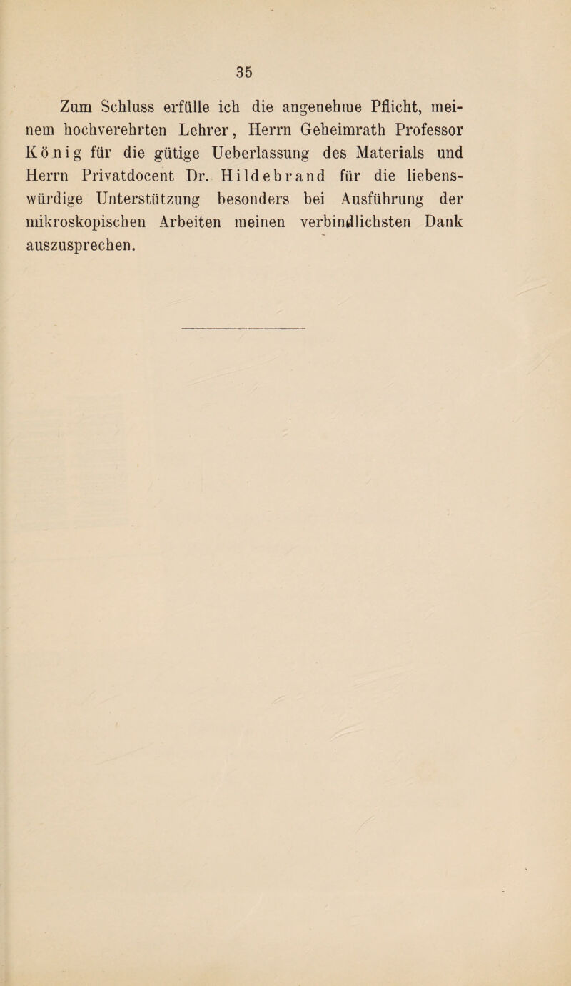 Zum Schluss erfülle ich die angenehme Pflicht, mei¬ nem hochverehrten Lehrer, Herrn Geheimrath Professor König für die gütige Ueberlassung des Materials und Herrn Privatdocent Dr. Hildebrand für die liebens¬ würdige Unterstützung besonders bei Ausführung der mikroskopischen Arbeiten meinen verbindlichsten Dank auszusprechen.
