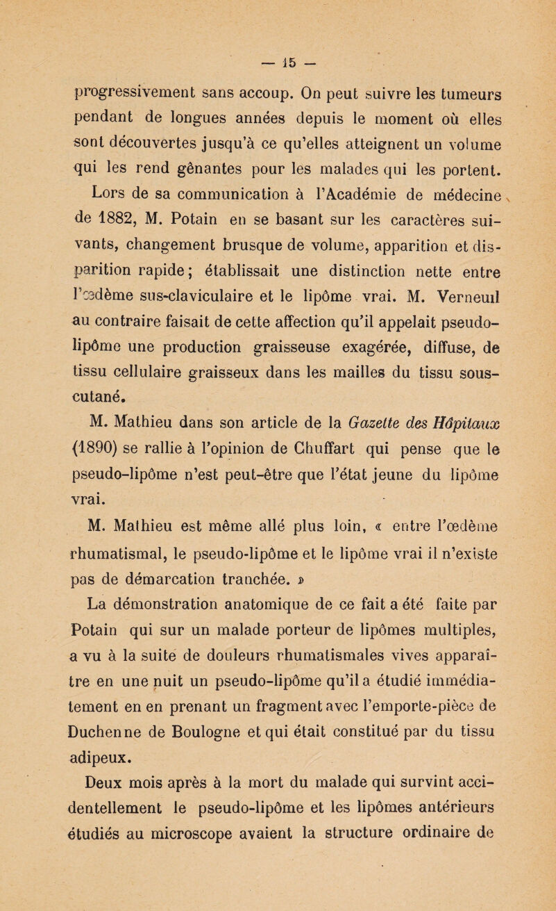 progressivement sans accoup. On peut suivre les tumeurs pendant de longues années depuis le moment où elles sont découvertes jusqu’à ce qu’elles atteignent un volume qui les rend gênantes pour les malades qui les portent. Lors de sa communication à l’Académie de médecine de 1882, M. Potain en se basant sur les caractères sui¬ vants, changement brusque de volume, apparition et dis¬ parition rapide ; établissait une distinction nette entre Pcedèmè sus-claviculaire et le lipome vrai. M. Verneuil au contraire faisait de cette affection qu’il appelait pseudo- lipôme une production graisseuse exagérée, diffuse, de tissu cellulaire graisseux dans les mailles du tissu sous- cutané. M. Mathieu dans son article de la Gazette des Hôpitaux {1890) se rallie à l’opinion de Chuffart qui pense que le pseudo-lipôme n’est peut-être que l’état jeune du lipome vrai. M. Mathieu est même allé plus loin, « entre l’œdème rhumatismal, le pseudo-lipôme et le lipôme vrai il n’existe pas de démarcation tranchée, d La démonstration anatomique de ce fait a été faite par Potain qui sur un malade porteur de lipomes multiples, a vu à la suite de douleurs rhumatismales vives apparaî¬ tre en une nuit un pseudo-lipôme qu’il a étudié immédia¬ tement en en prenant un fragment avec l’emporte-pièce de Duchenne de Boulogne et qui était constitué par du tissu adipeux. Deux mois après à la mort du malade qui survint acci¬ dentellement le pseudo-lipôme et les lipomes antérieurs étudiés au microscope avaient la structure ordinaire de