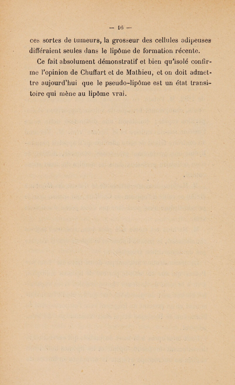 ces sortes de tumeurs, la grosseur des cellules adipeuses différaient seules dans le lipôme de formation récente. Ce fait absolument démonstratif et bien qu'isolé confir¬ me fopinion de Chuffart et de Mathieu, et on doit admet¬ tre aujourd’hui que le pseudo-lipôme est un état transi¬ toire qui mène au lipôme vrai.