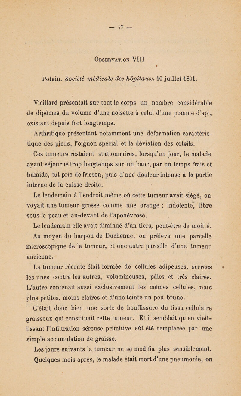 Potain. Société médicale des hôpitaux. 10 juillet 1891. Vieillard présentait sur tout le corps un nombre considérable de dipômes du volume d’une noisette à celui d’une pomme d’api, existant depuis fort longtemps. Arthritique présentant notamment une déformation caractéris¬ tique des pjeds, l’oignon spécial et la déviation des orteils. Ces tumeurs restaient stationnaires, lorsqu’un jour, le malade ayant séjourné trop longtemps sur un banc, par un temps frais et humide, fut pris de frisson, puis d’une douleur intense à la partie interne de la cuisse droite. Le lendemain à l’endroit même où cette tumeur avait siégé, on voyait une tumeur grosse comme une orange ; indolente, libre sous la peau et au-devant de l’aponévrose. Le lendemain elle avait diminué d’un tiers, peut-être de moitié. Au moyen du harpon de Duchenne, on préleva une parcelle microscopique de la tumeur, et une autre parcelle d’une tumeur ancienne. La tumeur récente était formée de cellules adipeuses, serrées les unes contre les autres, volumineuses, pâles et très claires. L’autre contenait aussi exclusivement les mêmes cellules, mais plus petites, moins claires et d’une teinte un peu brune. C’était donc bien une sorte de bouffissure du tissu cellulaire graisseux qui constituait cette tumeur. Et il semblait qu’en vieil¬ lissant l’infiltration séreuse primitive eût été remplacée par une simple accumulation de graisse. Les jours suivants la tumeur ne se modifia plus sensiblement. Quelques mois après, le malade était mort d'une pneumonie, on