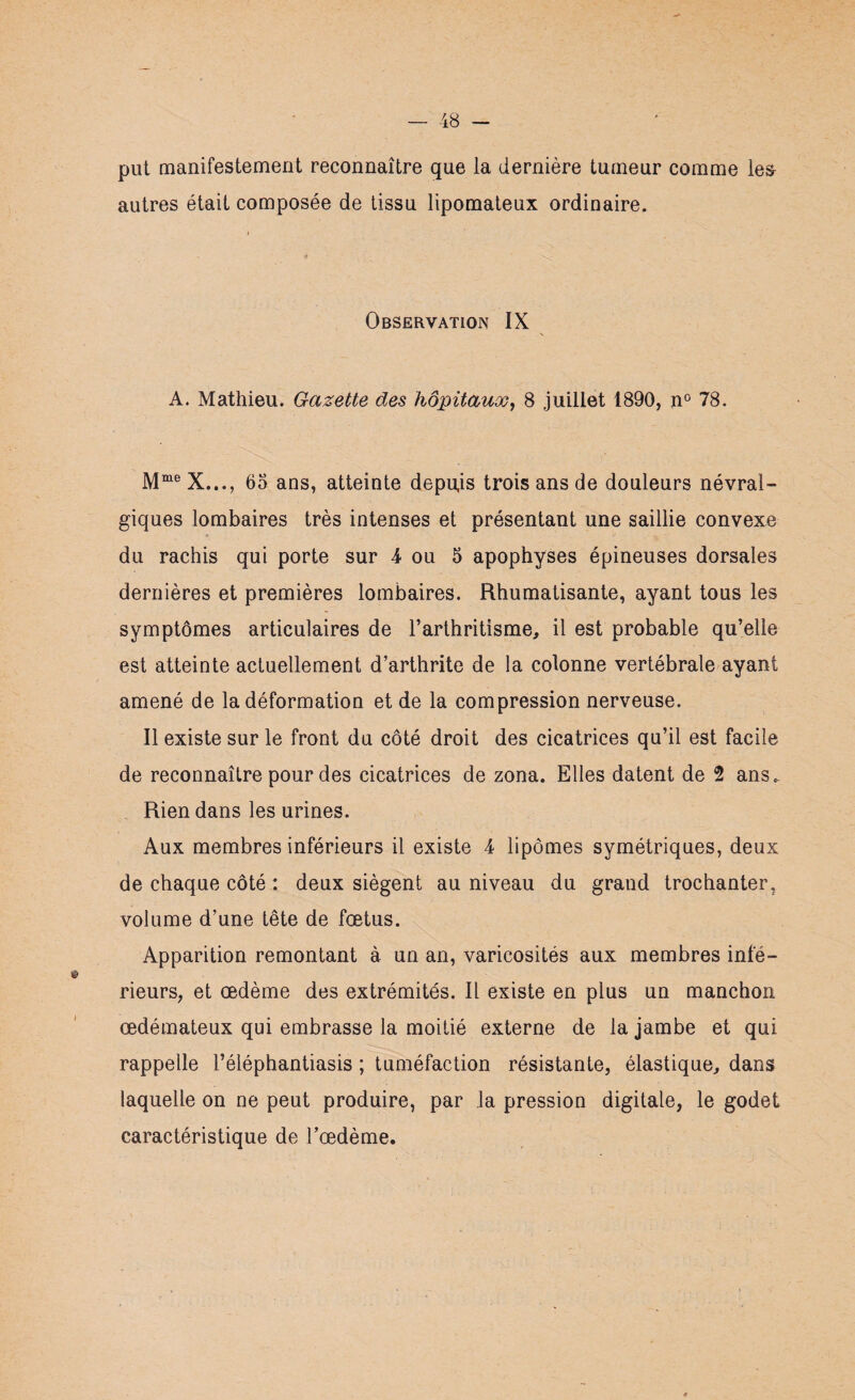 put manifestement reconnaître que la dernière tumeur comme les- autres était composée de tissu lipomateux ordinaire. i Observation IX A. Mathieu. Gazette des hôpitaux, 8 juillet 1890, n° 78. Mme X..., 65 ans, atteinte depuis trois ans de douleurs névral¬ giques lombaires très intenses et présentant une saillie convexe du rachis qui porte sur 4 ou 5 apophyses épineuses dorsales dernières et premières lombaires. Rhumatisante, ayant tous les symptômes articulaires de l’arthritisme, il est probable qu’elle est atteinte actuellement d’arthrite de la colonne vertébrale ayant amené de la déformation et de la compression nerveuse. Il existe sur le front du côté droit des cicatrices qu’il est facile de reconnaître pour des cicatrices de zona. Elles datent de 2 ans. Rien dans les urines. Aux membres inférieurs il existe 4 lipomes symétriques, deux de chaque côté : deux siègent au niveau du grand trochanter, volume d’une tête de fœtus. Apparition remontant à un an, varicosités aux membres infé¬ rieurs, et œdème des extrémités. Il existe en plus un manchon œdémateux qui embrasse la moitié externe de la jambe et qui rappelle l’éléphantiasis ; tuméfaction résistante, élastique, dans laquelle on ne peut produire, par la pression digitale, le godet caractéristique de Tœdème.