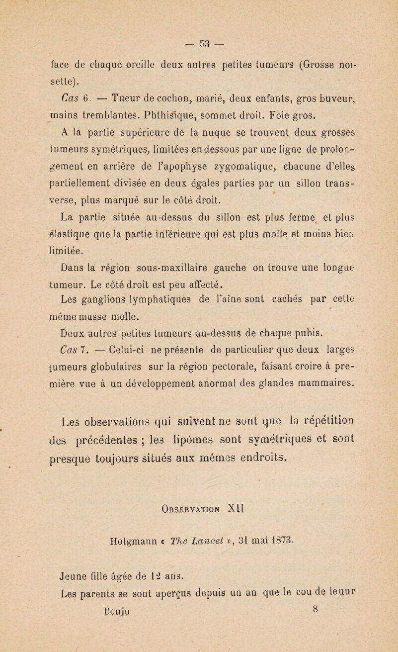 face de chaque oreille deux autres petites tumeurs (Grosse noi¬ sette). Cas 6. — Tueur décoction, marié, deux enfants, gros buveur, mains tremblantes. Phthisique, sommet droit. Foie gros. A la partie supérieure de la nuque se trouvent deux grosses tumeurs symétriques, limitées en dessous par une ligne de prolon¬ gement en arrière de l’apophyse zygomatique, chacune d’elles partiellement divisée en deux égales parties par un sillon trans¬ verse, plus marqué sur le côté droit. La partie située au-dessus du sillon est plus ferme et plus élastique que la partie inférieure qui est plus molle et moins bien limitée. Dans la région sous-maxillaire gauche on trouve une longue tumeur. Le côté droit est peu affecté. Les ganglions lymphatiques de l’aine sont cachés par cette « même masse molle. Deux autres petites tumeurs au-dessus de chaque pubis. Cas 7. — Celui-ci ne présente de particulier que deux larges tumeurs globulaires sur la région pectorale, faisant croire à pre¬ mière vue à un développement anormal des glandes mammaires. Les observations qui suivent ne sont que la répétition des précédentes ; lés lipomes sont symétriques et sont presque toujours situés aux mêmes endroits. Observation Xll Holgmann « The Lancet x>, 31 mai 1873. Jeune fille âgée de [i ans. Les parents se sont aperçus depuis un an que le cou de leuur Bouju b