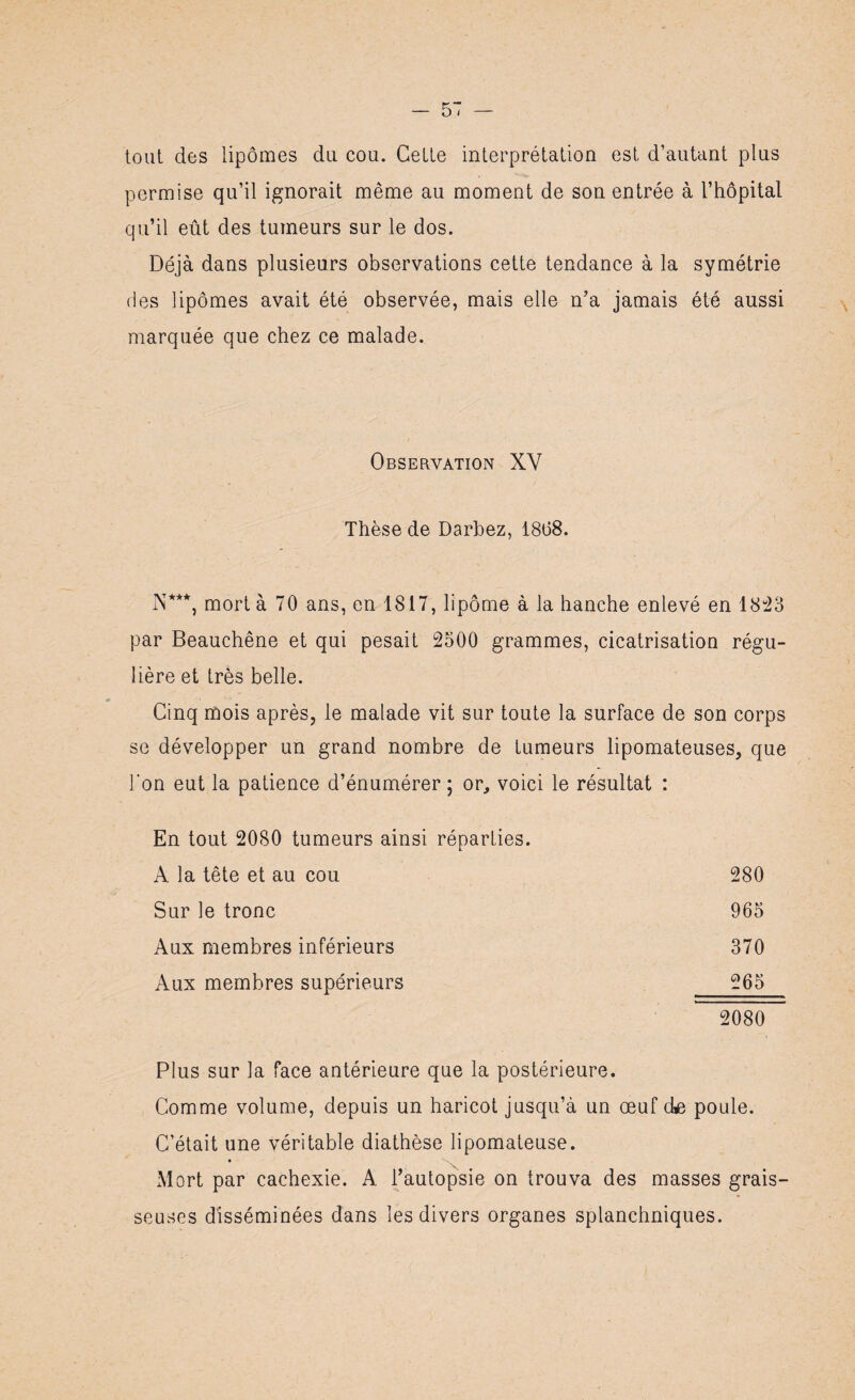 tout des lipomes du cou. Cette interprétation est d’autant plus permise qu’il ignorait même au moment de son entrée à l’hôpital qu’il eût des tumeurs sur le dos. Déjà dans plusieurs observations cette tendance à la symétrie des lipomes avait été observée, mais elle n’a jamais été aussi marquée que chez ce malade. Observation XY Thèse de Darbez, 18(38. N***, mort à 70 ans, en 1817, lipome à la hanche enlevé en 1823 par Beauchêne et qui pesait 2500 grammes, cicatrisation régu¬ lière et très belle. Cinq mois après, le malade vit sur toute la surface de son corps se développer un grand nombre de tumeurs lipomateuses, que l'on eut la patience d’énumérer ; or, voici le résultat : En tout 2080 tumeurs ainsi réparties. A la tête et au cou 280 Sur le tronc 965 Aux membres inférieurs 370 Aux membres supérieurs 265 2080 Plus sur la face antérieure que la postérieure. Comme volume, depuis un haricot jusqu’à un œuf (te poule. C’était une véritable diathèse lipomateuse. Mort par cachexie. A l’autopsie on trouva des masses grais¬ seuses disséminées dans les divers organes splanchniques.