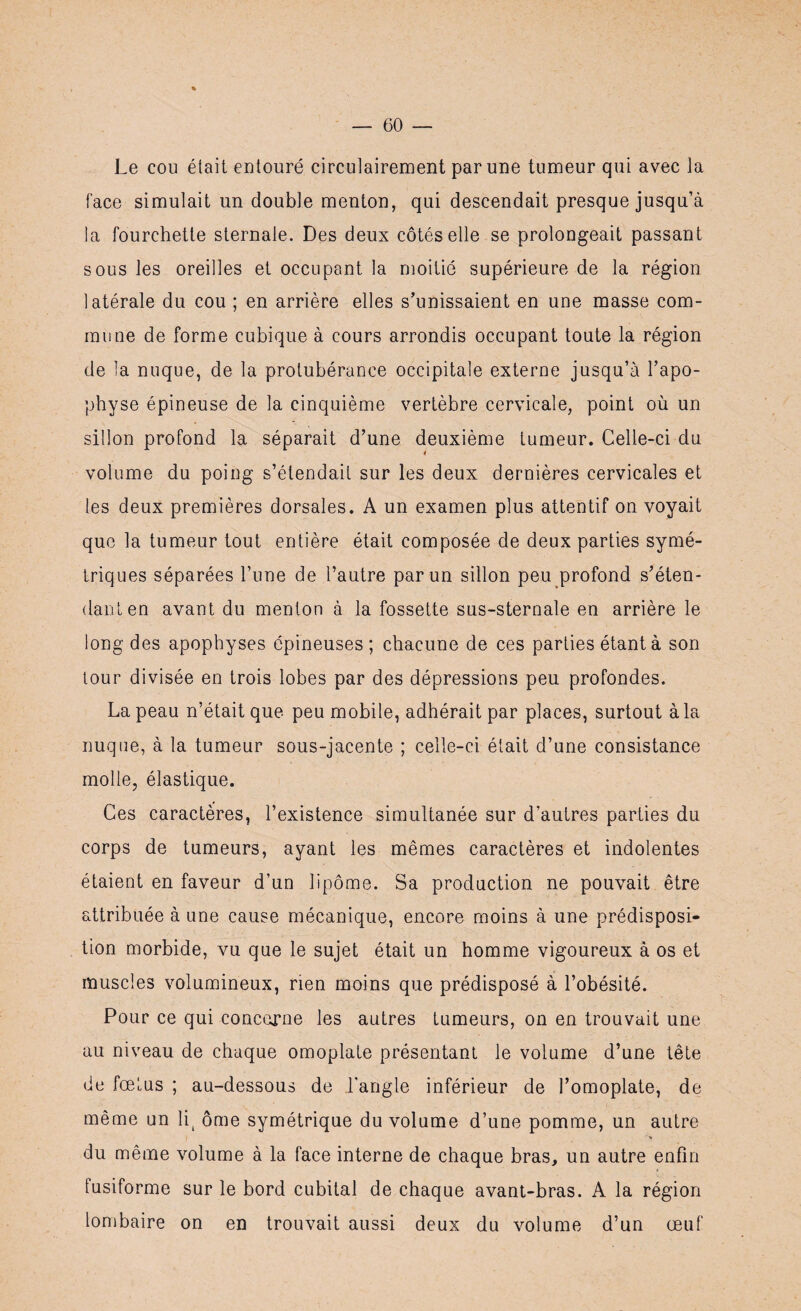 Le cou était entouré circulairement par une tumeur qui avec la face simulait un double menton, qui descendait presque jusqu’à la fourchette sternale. Des deux côtés elle se prolongeait passant sous les oreilles et occupant la moitié supérieure de la région latérale du cou ; en arrière elles s’unissaient en une masse com¬ mune de forme cubique à cours arrondis occupant toute la région de la nuque, de la protubérance occipitale externe jusqu’à l’apo¬ physe épineuse de la cinquième vertèbre cervicale, point où un sillon profond la séparait d’une deuxième tumeur. Celle-ci du volume du poing s’étendait sur les deux dernières cervicales et les deux premières dorsales. A un examen plus attentif on voyait que la tumeur tout entière était composée de deux parties symé¬ triques séparées l’une de l’autre par un sillon peu profond s’éten¬ dant en avant du menton à la fossette sus-sternale en arrière le long des apophyses épineuses; chacune de ces parties étant à son tour divisée en trois lobes par des dépressions peu profondes. La peau n’était que peu mobile, adhérait par places, surtout à la nuque, à la tumeur sous-jacente ; celle-ci était d’une consistance molle, élastique. Ces caractères, l’existence simultanée sur d’autres parties du corps de tumeurs, ayant les mêmes caractères et indolentes étaient en faveur d’un lipome. Sa production ne pouvait être attribuée à une cause mécanique, encore moins à une prédisposi¬ tion morbide, vu que le sujet était un homme vigoureux à os et muscles volumineux, rien moins que prédisposé à l’obésité. Pour ce qui concerne les autres tumeurs, on en trouvait une au niveau de chaque omoplate présentant le volume d’une tête de fœtus ; au-dessous de l’angle inférieur de l’omoplate, de même un li( ôme symétrique du volume d’une pomme, un autre du même volume à la face interne de chaque bras, un autre enfin fusiforme sur le bord cubital de chaque avant-bras. A la région lombaire on en trouvait aussi deux du volume d’un œuf