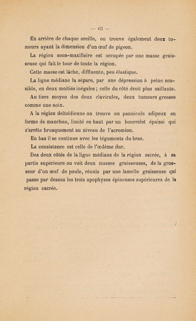 meurs ayant la dimension d’un oeuf de pigeon. La région sous-maxillaire est occupée par une masse grais¬ seuse qui fait le tour de toute la région. Cette masse est lâche, diffluente, peu élastique. La ligne médiane la sépare, par une dépression à peine sen¬ sible, en deux moitiés inégales ; celle du côté droit plus saillante. Au tiers moyen des deux clavicules, deux tumeurs grosses comme une noix. A la région deltoïdienne on trouve un pannicule adipeux en forme de manchon, limité en haut par un bourrelet épaissi qui s’arrête brusquement au niveau de l’acromion. En bas il se continue avec les téguments du bras. La consistance est celle de l’œdème dur. Des deux côtés de la ligne médiane de la région sacrée, à sa partie supérieure on voit deux masses graisseuses, de la gros¬ seur d’un œuf de poule, réunis par une lamelle graisseuse qui passe par dessus les trois apophyses épineuses supérieures de la région sacrée.