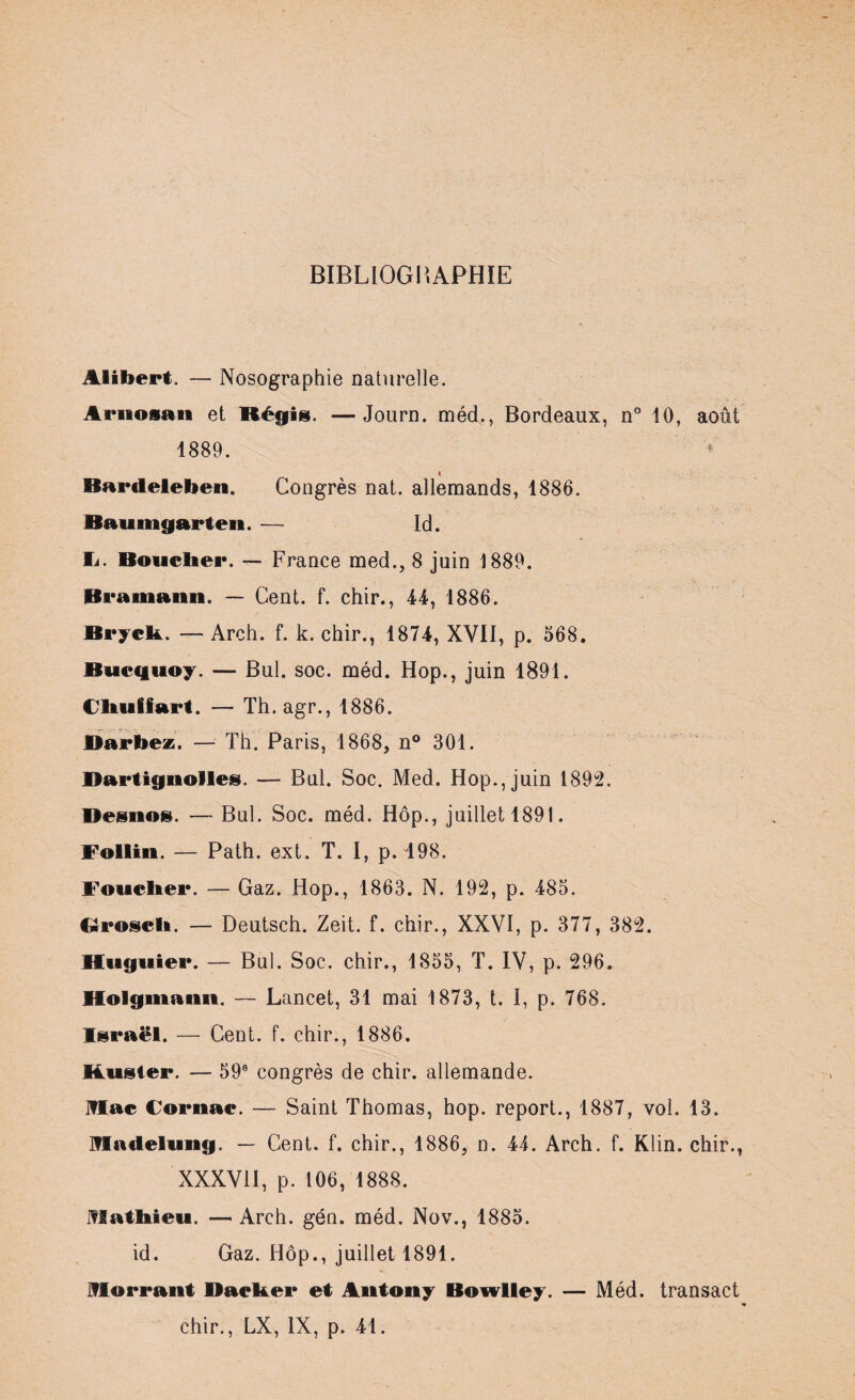 BIBLIOGRAPHIE Alibert. — Nosographie naturelle. Ariiosan et Régis. —Journ. méd., Bordeaux, n° 10, août 1889. < Bardeleben. Congrès nat. allemands, 1886. Baumgarten. — Id. Ii. Bouclier. — France med., 8 juin 1889. Bramaiin. — Cent. f. chir., 44, 1886. Bryck. — Arch. f. k. chir., 1874, XVII, p. 568. Bucquoy. — Bul. soc. méd. Hop., juin 1891. Cliuffart. — Th. agr., 1886. Barbez. — Th. Paris, 1868, n° 301. Bartignolles. — Bul. Soc. Med. Hop., juin 1892. Desnos. — Bul. Soc. méd. Hôp., juillet 1891. Follin. — Path. ext. T. I, p. 198. Foucher. — Gaz. Hop., 1863. N. 192, p. 485. Groseli. — Deutsch. Zeit. f. chir., XXVI, p. 377, 382. Huguier. — Bul. Soc. chir., 1855, T. IV, p. 296. Holgmami. — Lancet, 31 mai 1873, t. I, p. 768. Israël. — Cent. f. chir., 1886. Kuster. — 59e congrès de chir. allemande. Mac Cornac. — Saint Thomas, hop. report., 1887, vol. 13. Madelung. — Cent. f. chir., 1886, n. 44. Arch. f. Klin, chir., XXXVII, p. 106, 1888. Mathieu. —Arch. gén. méd. Nov., 1885. id. Gaz. Hôp., juillet 1891. Morrant Bâcher et Antony Bowlley. — Méd. transact chir., LX, IX, p. 41.