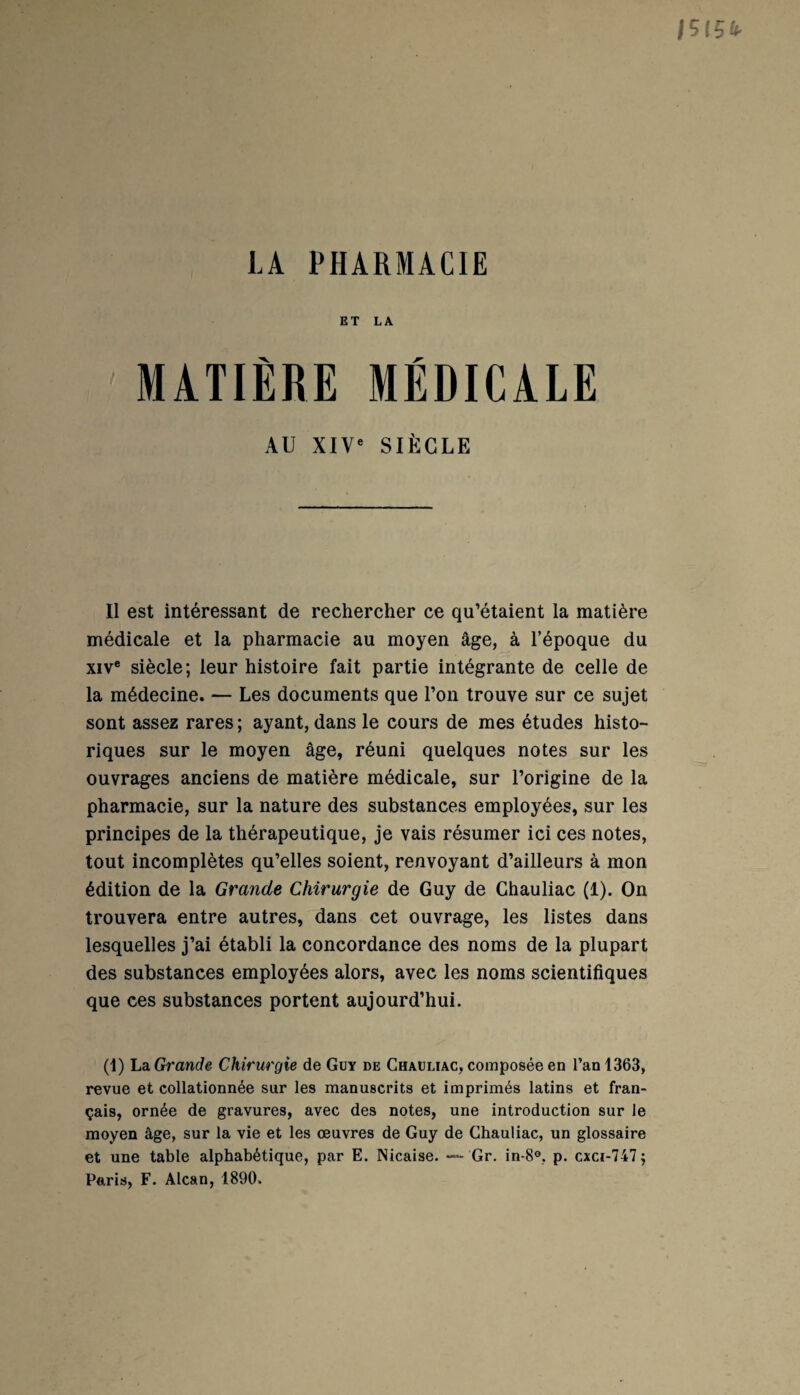 LA PHARMACIE ET LA MATIÈRE MÉDICALE AU XIVe SIÈCLE Il est intéressant de rechercher ce qu’étaient la matière médicale et la pharmacie au moyen âge, à l'époque du xive siècle; leur histoire fait partie intégrante de celle de la médecine. — Les documents que l’on trouve sur ce sujet sont assez rares ; ayant, dans le cours de mes études histo¬ riques sur le moyen âge, réuni quelques notes sur les ouvrages anciens de matière médicale, sur l’origine de la pharmacie, sur la nature des substances employées, sur les principes de la thérapeutique, je vais résumer ici ces notes, tout incomplètes qu’elles soient, renvoyant d’ailleurs à mon édition de la Grande Chirurgie de Guy de Chauliac (1). On trouvera entre autres, dans cet ouvrage, les listes dans lesquelles j’ai établi la concordance des noms de la plupart des substances employées alors, avec les noms scientifiques que ces substances portent aujourd’hui. (1) La Grande Chirurgie de Guy de Chauliac, composée en l’an 1363, revue et collationnée sur les manuscrits et imprimés latins et fran¬ çais, ornée de gravures, avec des notes, une introduction sur le moyen âge, sur la vie et les œuvres de Guy de Chauliac, un glossaire et une table alphabétique, par E. Nicaise. — Gr. in-8°. p. cxci-747; Paris, F. Alcan, 1890.