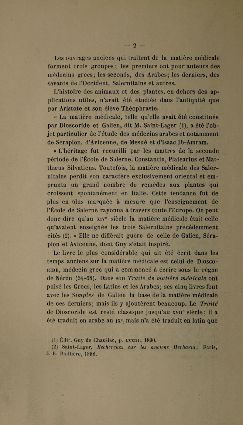 Les ouvrages anciens qui traitent de la matière médicale forment trois groupes ; les premiers ont pour auteurs des médecins grecs; les seconds, des Arabes; les derniers, des savants de l’Occident, Salernitains et autres. L’histoire des animaux et des plantes, en dehors des ap¬ plications utiles, n'avait été étudiée dans l’antiquité que par Aristote et son élève Théophraste. « La matière médicale, telle qu’elle avait été constituée par Dioscoride et Galien, dit M. Saint-Lager (1), a été l’ob¬ jet particulier de l’étude des médecins arabes et notamment de Sérapion, d’Avicenne, de Mesué et d’Isaac Ib-Amram. « L’héritage fut recueilli par les maîtres de la seconde période de l’École de Salerne, Constantin, Platearius et Mat- thæus Silvaticus. Toutefois, la matière médicale des Saler¬ nitains perdit son caractère exclusivement oriental et em¬ prunta un grand nombre de remèdes aux plantes qui croissent spontanément en Italie. Cette tendance fut de plus en olus marquée à mesure que l’enseignement de l’École de Salerne rayonna à travers toute l’Europe. On peut donc dire qu’au xive siècle la matière médicale était celle qu'avaient enseignée les trois Salernitains précédemment cités (2). » Elle ne différait guère de celle de Galien, Séra¬ pion et Avicenne, dont Guy s’était inspiré. Le livre le plus considérable qui ait été écrit dans les temps anciens sur la matière médicale est celui de Diosco¬ ride, médecin grec qui a commencé à écrire sous le règne de Néron (54-68). Dans son Traité de matière médicale ont puisé les Grecs, les Latins et les Arabes; ses cinq livres font avec les Simples de Galien la base de la matière médicale de ces derniers; mais ils y ajoutèrent beaucoup. Le Traité de Dioscoride est resté classique jusqu’au xvue siècle; il a été traduit en arabe au ixe, mais n’a été traduit en latin que (1) Édit,. Guy de Chauiiac, p. lxxiii; 1890. (2) Saint-Lager, Recherches sur les anciens Herbaria; Paris, J.-B. Baillière, 1880.