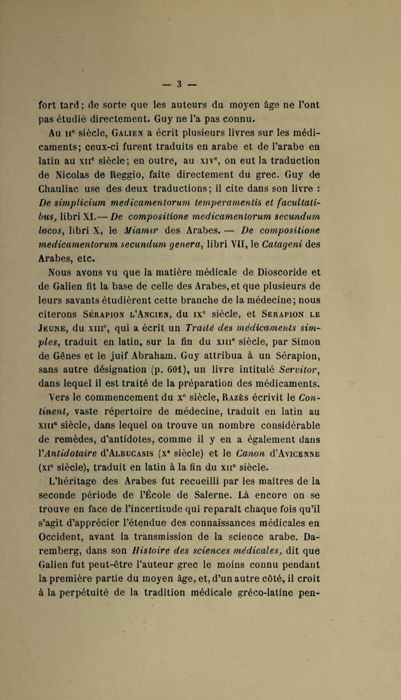 fort tard; de sorte que les auteurs du moyen âge ne l’ont pas étudié directement. Guy ne l’a pas connu. Au 11e siècle, Galien a écrit plusieurs livres sur les médi¬ caments; ceux-ci furent traduits en arabe et de l’arabe en latin au xne siècle; en outre, au xive, on eut la traduction de Nicolas de Reggio, faite directement du grec. Guy de Chauliac use des deux traductions; il cite dans son livre : De simplicium medicamentorum temperamentis et facultali- bus, libri XL—■ De compositione medicamentorum secundum locos, libri X, le Miamir des Arabes. — De compositione medicamentorum secundum généra, libri VII, le Catageni des Arabes, etc. Nous avons vu que la matière médicale de Dioscoride et de Galien fit la base de celle des Arabes, et que plusieurs de leurs savants étudièrent cette branche de la médecine; nous citerons Sérapion l’Ancien, du ixe siècle, et Serapion le Jeune, du xiii®, qui a écrit un Traité des médicaments sim¬ ples, traduit en latin, sur la fin du xme siècle, par Simon de Gênes et le juif Abraham. Guy attribua à un Sérapion, sans autre désignation (p. 601), un livre intitulé Servüor, dans lequel il est traité de la préparation des médicaments. Vers le commencement du xe siècle, Razès écrivit le Con¬ tinent, vaste répertoire de médecine, traduit en latin au xme siècle, dans lequel on trouve un nombre considérable de remèdes, d’antidotes, comme il y en a également dans VAntido taire d’ALBUCAsis (xe siècle) et le Canon d’Avicenne (xie siècle), traduit en latin à la fin du xne siècle. L’héritage des Arabes fut recueilli par les maîtres de la seconde période de l’École de Salerne. Là encore on se trouve en face de l’incertitude qui reparaît chaque fois qu’il s’agit d’apprécier l’étendue des connaissances médicales en Occident, avant la transmission de la science arabe. Da- remberg, dans son Histoire des sciences médicales, dit que Galien fut peut-être l’auteur grec le moins connu pendant la première partie du moyen âge, et, d’un autre côté, il croit à la perpétuité de la tradition médicale gréco-latine pen-