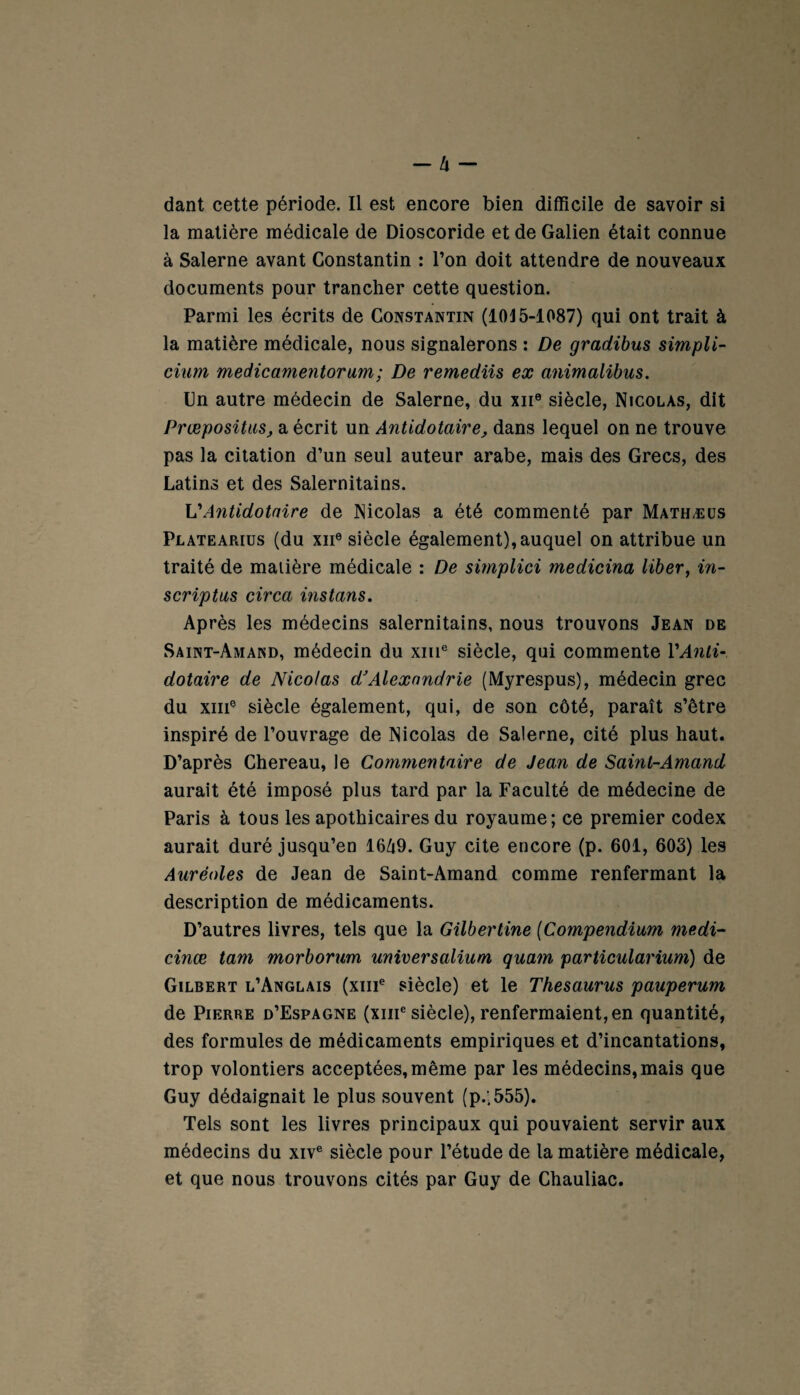 dant cette période. Il est encore bien difficile de savoir si la matière médicale de Dioscoride et de Galien était connue à Salerne avant Constantin : l’on doit attendre de nouveaux documents pour trancher cette question. Parmi les écrits de Constantin (1015-1087) qui ont trait à la matière médicale, nous signalerons : De gradibus simpli- cium medicamentorum; De remediis ex animalibus. Un autre médecin de Salerne, du xne siècle, Nicolas, dit Prœpositus, a écrit un Antidotaire, dans lequel on ne trouve pas la citation d’un seul auteur arabe, mais des Grecs, des Latins et des Salernitains. V Antidotaire de Nicolas a été commenté par Mathæüs Platearius (du xiie siècle également), auquel on attribue un traité de matière médicale : De simplici medicina liber, in- scriptus circa instans. Après les médecins salernitains, nous trouvons Jean de Saint-Amand, médecin du xme siècle, qui commente VAnti¬ dotaire de Nicolas d’Alexandrie (Myrespus), médecin grec du xme siècle également, qui, de son côté, paraît s’être inspiré de l’ouvrage de Nicolas de Salerne, cité plus haut. D’après Chereau, le Commentaire de Jean de Saint-Amand aurait été imposé plus tard par la Faculté de médecine de Paris à tous les apothicaires du royaume; ce premier codex aurait duré jusqu’en 16Zi9. Guy cite encore (p. 601, 603) les Auréoles de Jean de Saint-Amand comme renfermant la description de médicaments. D’autres livres, tels que la Gilbertine (Compendium medi- cinœ tam morborum universalium quam particularium) de Gilbert l’Anglais (xme siècle) et le Thésaurus pauperum de Pierre d’Espagne (xiii6 siècle), renfermaient, en quantité, des formules de médicaments empiriques et d’incantations, trop volontiers acceptées, même par les médecins,mais que Guy dédaignait le plus souvent (p.;555). Tels sont les livres principaux qui pouvaient servir aux médecins du xive siècle pour l’étude de la matière médicale, et que nous trouvons cités par Guy de Chauliac.