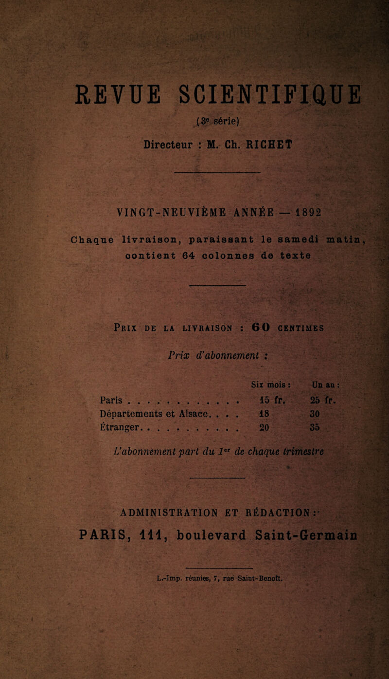 REVUE SCIENTIFIQUE (3e série) Directeur : M. Ch. RICHEÎ VINGT-NEUVIÈME ANNÉE — 1892 Chaque livraison, paraissant le samedi matin, contient 64 colonnes de texte Prix de la livraison « 60 CENTIMES Prix d’abonnement : Six mois : Un an : Paris ............ 15 fr. 25 fr. Départements et Alsace. . . . 18 30 Étranger. .. 20 35 Lfabonnement part du 1er de chaque trimestre ADMINISTRATION ET RÉDACTION: PARIS, 111, boulevard Saint-Germain