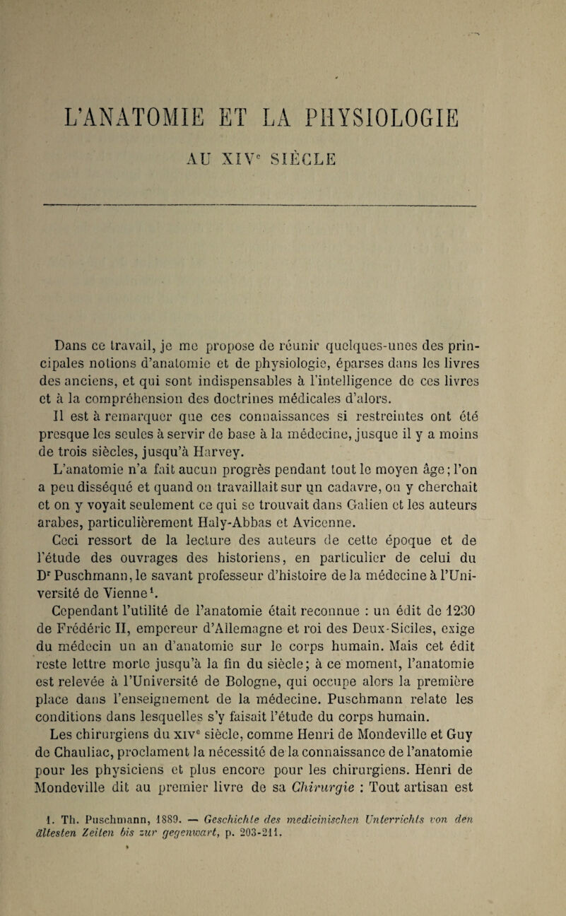 AU XIV' Dans ce travail, je me propose de réunir quelques-unes des prin¬ cipales notions d’anatomie et de physiologie, éparses dans les livres des anciens, et qui sont indispensables à l’intelligence de ces livres et à la compréhension des doctrines médicales d’alors. Il est à remarquer que ces connaissances si restreintes ont été presque les seules à servir de base à la médecine, jusque il y a moins de trois siècles, jusqu’à Harvey. L’anatomie n’a fait aucun progrès pendant tout le moyen âge; l’on a peu disséqué et quand on travaillait sur un cadavre, on y cherchait et on y voyait seulement ce qui se trouvait dans Galien et les auteurs arabes, particulièrement Haly-Abbas et Avicenne. Ceci ressort de la lecture des auteurs de cette époque et de l’étude des ouvrages des historiens, en particulier de celui du D*’Puschmann, le savant professeur d’histoire delà médecine à l’Uni¬ versité de VienneL Cependant l’utilité de l’anatomie était reconnue : un édit de 1230 de Frédéric II, empereur d’Allemagne et roi des Deux-Siciles, exige du médecin un an d’anatomie sur le corps humain. Mais cet édit reste lettre morte jusqu’à la fm du siècle; à ce moment, l’anatomie est relevée à l’Université de Bologne, qui occupe alors la première place datis l’enseignement de la médecine. Puschmann relate les conditions dans lesquelles s’y faisait l’étude du corps humain. Les chirurgiens du xiv® siècle, comme Henri de Mondeville et Guy de Chauliac, proclament la nécessité de la connaissance de l’anatomie pour les physiciens et plus encore pour les chirurgiens. Henri de Mondeville dit au premier livre de sa Chirurgie ; Tout artisan est 1. Th. Puschmann, 1889. — Geschichte des medicinisclien Unterrichts von den dltesten Zeiten bis zur gegenicart, p. 203-211.