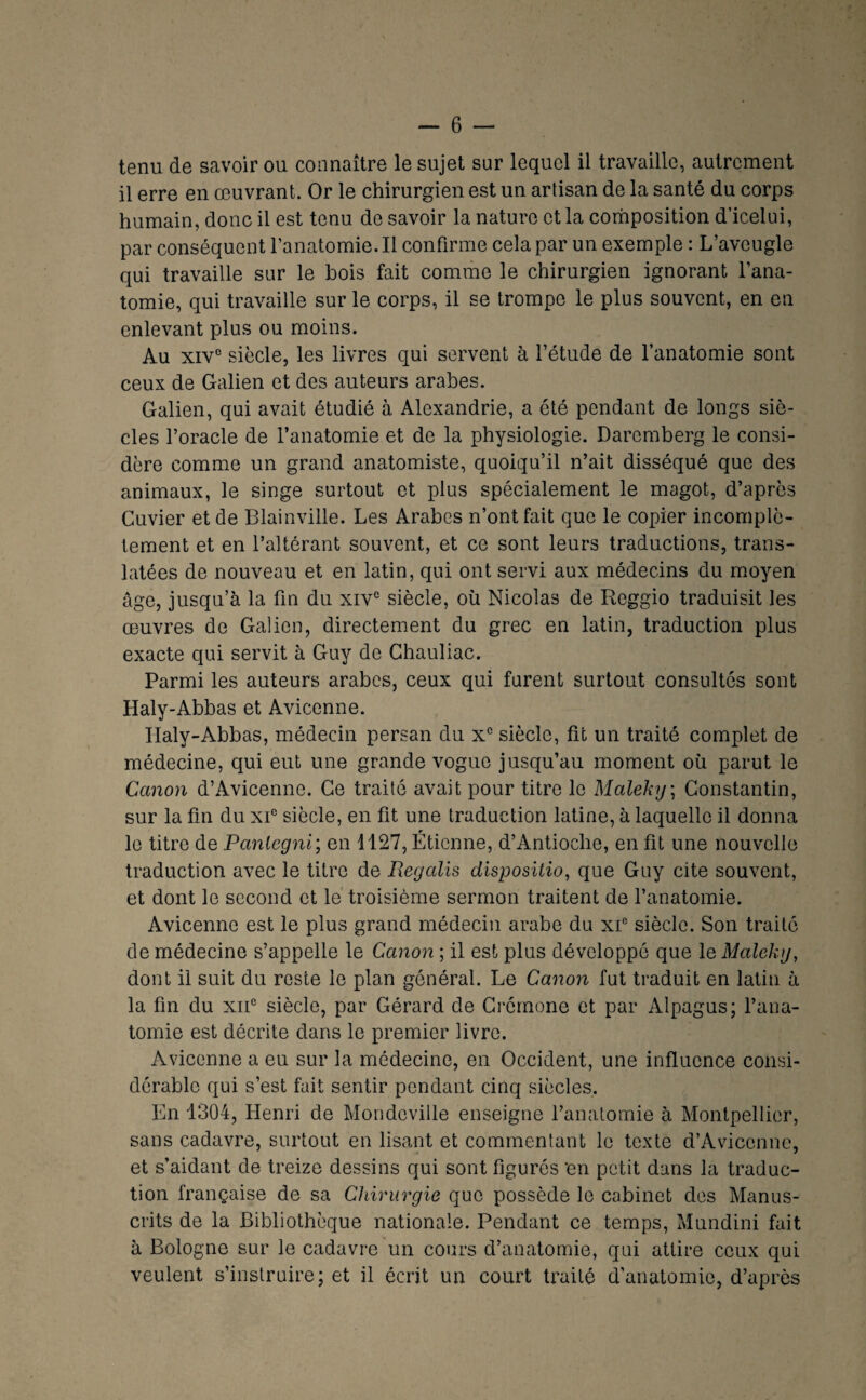 tenu de savoir ou connaître le sujet sur lequel il travaille, autrement il erre en œuvrant. Or le chirurgien est un artisan de la santé du corps humain, donc il est tenu de savoir la nature et la composition d’icelui, par conséquent l’anatomie. Il confirme cela par un exemple : L’aveugle qui travaille sur le bois fait comme le chirurgien ignorant l’ana¬ tomie, qui travaille sur le corps, il se trompe le plus souvent, en en enlevant plus ou moins. Au xiv° siècle, les livres qui servent à l’étude de l’anatomie sont ceux de Galien et des auteurs arabes. Galien, qui avait étudié à Alexandrie, a ôté pendant de longs siè¬ cles l’oracle de l’anatomie et de la physiologie. Daremberg le consi¬ dère comme un grand anatomiste, quoiqu’il n’ait disséqué que des animaux, le singe surtout et plus spécialement le magot, d’après Cuvier et de Blainville. Les Arabes n’ont fait que le copier incomplè¬ tement et en l’altérant souvent, et ce sont leurs traductions, trans¬ latées de nouveau et en latin, qui ont servi aux médecins du moyen âge, jusqu’à la fin du xiv° siècle, où Nicolas de Reggio traduisit les œuvres de Galien, directement du grec en latin, traduction plus exacte qui servit à Guy de Chauliac. Parmi les auteurs arabes, ceux qui furent surtout consultés sont Haly-Abbas et Avicenne. Haly-Abbas, médecin persan du x° siècle, fit un traité complet de médecine, qui eut une grande vogue jusqu’au moment où parut le Canon d’Avicenne. Ce traité avait pour titre le Maleky\ Constantin, sur la fin du xP siècle, en fit une traduction latine, à laquelle il donna le titre de Panlegni', en 1127, Étienne, d’Antioche, en fit une nouvelle traduction avec le titre de Regalis disposition que Guy cite souvent, et dont le second et le’ troisième sermon traitent de l’anatomie. Avicenne est le plus grand médecin arabe du xP siècle. Son traité de médecine s’appelle le Canon ; il est plus développé que le Maleky, dont il suit du reste le plan général. Le Canon fut traduit en latin à la fin du xiP siècle, par Gérard de Crémone et par Alpagus; l’ana¬ tomie est décrite dans le premier livre. Avicenne a eu sur la médecine, en Occident, une influence consi¬ dérable qui s’est fiiit sentir pendant cinq siècles. En 1304, Henri de Mondeville enseigne l’anatomie à Montpellier, sans cadavre, surtout en lisant et commentant le texte d’Avicenne, et s’aidant de treize dessins qui sont figurés 'en petit dans la traduc¬ tion française de sa Chirurgie que possède le cabinet des Manus¬ crits de la Bibliothèque nationale. Pendant ce temps, Mundini fait à Bologne sur le cadavre un cours d’anatomie, qui attire ceux qui veulent s’instruire; et il écrit un court traité d’anatomie, d’après