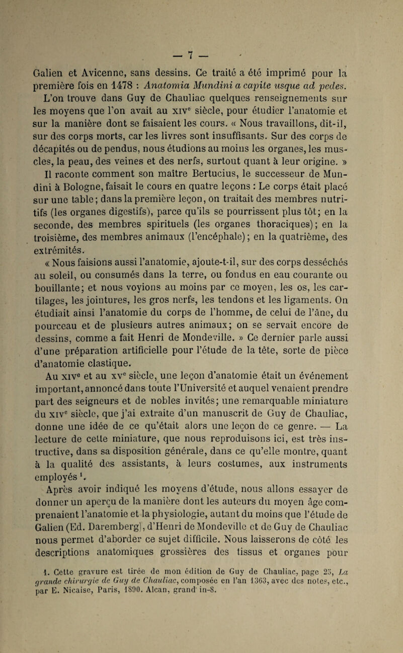 Galien et Avicenne, sans dessins. Ce traité a été imprimé pour la première fois en 1478 : Anatomia Mundini a capite usque ad pedes. L’on trouve dans Guy de Chauliac quelques renseignements sur les moyens que Ton avait au xiv® siècle, pour étudier l’anatomie et sur la manière dont se faisaient les cours. « Nous travaillons, dit-il, sur des corps morts, car les livres sont insuffisants. Sur des corps de décapités ou de pendus, nous étudions au moins les organes, les mus¬ cles, la peau, des veines et des nerfs, surtout quant à leur origine. » Il raconte comment son maître Bertucius, le successeur de Mun¬ dini à Bologne, faisait le cours en quatre leçons : Le corps était placé sur une table; dans la première leçon, on traitait des membres nutri¬ tifs (les organes digestifs), parce qu’ils se pourrissent plus tôt; en la seconde, des membres spirituels (les organes thoraciques); en la troisième, des membres animaux (l’encéphale) ; en la quatrième, des extrémités. « Nous faisions aussi l’anatomie, ajoute-t-il, sur des corps desséchés au soleil, ou consumés dans la terre, ou fondus en eau courante ou bouillante; et nous voyions au moins par ce moyen, les os, les car¬ tilages, les jointures, les gros nerfs, les tendons et les ligaments. On étudiait ainsi l’anatomie du corps de l’homme, de celui de l’âne, du pourceau et de plusieurs autres animaux; on se servait encore de dessins, comme a fait Henri de Mondeville. » Ce dernier parle aussi d’une préparation artificielle pour l’étude de la tête, sorte de pièce d’anatomie élastique. Au XIV® et au xv® siècle, une leçon d’anatomie était un événement à important, annoncé dans toute l’Université et auquel venaient prendre part des seigneurs et de nobles invités; une remarquable miniature du XIV® siècle, que j’ai extraite d’un manuscrit de Guy de Chauliac, donne une idée de ce qu’était alors une leçon de ce genre. — La lecture de cette miniature, que nous reproduisons ici, est très ins¬ tructive, dans sa disposition générale, dans ce qu’elle montre, quant à la qualité des assistants, à leurs costumes, aux instruments employés L Après avoir indiqué les moyens d’étude, nous allons essayer de donner un aperçu de la manière dont les autours du moyen âge com¬ prenaient l’anatomie et la physiologie, autant du moins que l’étude de Galien (Ed. Daremberg), d’Henri de Mondeville et de Guy de Chauliac nous permet d’aborder ce sujet difficile. Nous laisserons de côté les descriptions anatomiques grossières des tissus et organes pour 1. Cette gravure est tirée de mon édition de Guy de Chauliac, page 2o, La rjrande chirurgie de Guy de composée en l’an 1363, avec des notes, etc., par E. Nicaise, Paris, 1890. Alcan, grand'in-8.