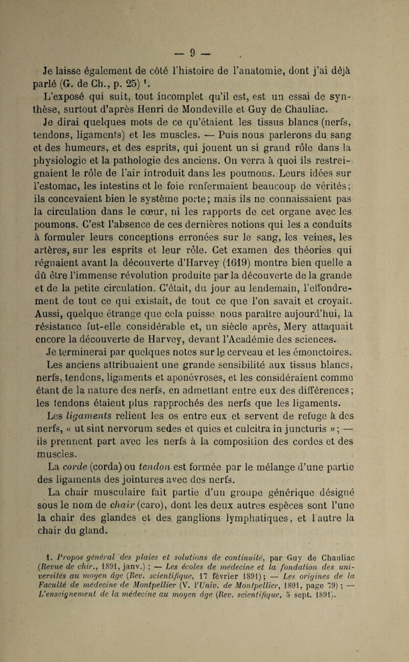 Je laisse également de côté l’histoire de ranatomie, dont j’ai déjà parlé (G. de Ch., p. 25) h L’exposé qui suit, tout incomplet qu’il est, est un essai de syn¬ thèse, surtout d’après Henri de Mondeville et Guy de Chauliac. Je dirai quelques mots de ce qu’étaient les tissus blancs (nerfs, tendons, ligaments) et les muscles. — Puis nous parlerons du sang et des humeurs, et des esprits, qui jouent un si grand rôle dans la physiologie et la pathologie des anciens. On verra à quoi ils restrei¬ gnaient le rôle de l’air introduit dans les poumons. Leurs idées sur l’estomac, les intestins et le foie renfermaient beaucoup de vérités; ils concevaient bien le système porte; mais ils ne connaissaient pas la circulation dans le cœur, ni les rapports de cet organe avec les poumons. C’est l’absence de ces dernières notions qui les a conduits à formuler leurs conceptions erronées sur le sang, les veines, les artères, sur les esprits et leur rôle. Cet examen des théories qui régnaient avant la découverte d’Harvey (1619) montre bien quelle a dû être l’immense révolution produite parla découverte de la grande et de la petite circulation. C’était, du jour au lendemain, l’elfondre- ment de tout ce qui existait, de tout ce que l’on savait et croyait. Aussi, quelque étrange que cela puisse nous paraître aujourd’hui, la résistance fut-elle considérable et, un siècle après, Mery attaquait encore la découverte de Harvey, devant l’Académie des sciences. Je terminerai par quelques notes sur le cerveau et les émonctoires. Les anciens attribuaient une grande sensibilité aux tissus blancs, nerfs, tendons, ligaments et aponévroses, et les considéraient comme étant de la nature dos nerfs, en admettant entre eux des différences; les tendons étaient plus rapprochés des nerfs que les ligaments. Los ligaments relient les os entre eux et servent de refuge à des nerfs, « ut sint nervorum sedes et quios et culcitra in juncturis » ; — ils prennent part avec les nerfs à la composition des cordes et des muscles. La corde (corda) ou tendon est formée par le mélange d’une partie des ligaments des jointures avec des nerfs. La chair musculaire fait partie d’un groupe générique désigné sous le nom de c/iair (caro), dont les deux autres espèces sont l’une la chair des glandes et des, ganglions lymphatiques, et 1 autre la chair du gland. 1. Propos général des plaies et solutions de continuité, par Guy de Chauliac {Revue de cfiir., 1891, janv.) : — Les écoles de médecine et la fondation des uni¬ versités au moyen âge {Rev. scientifique, 17 février 1891); — Les origines de la Faculté de médecine de Montpellier (V. VUniv. de Montpellier, 1891, page 79) ; — L’enseignement de la médecine au moyen âge {Rev. scientifique, ti sept. 1891).