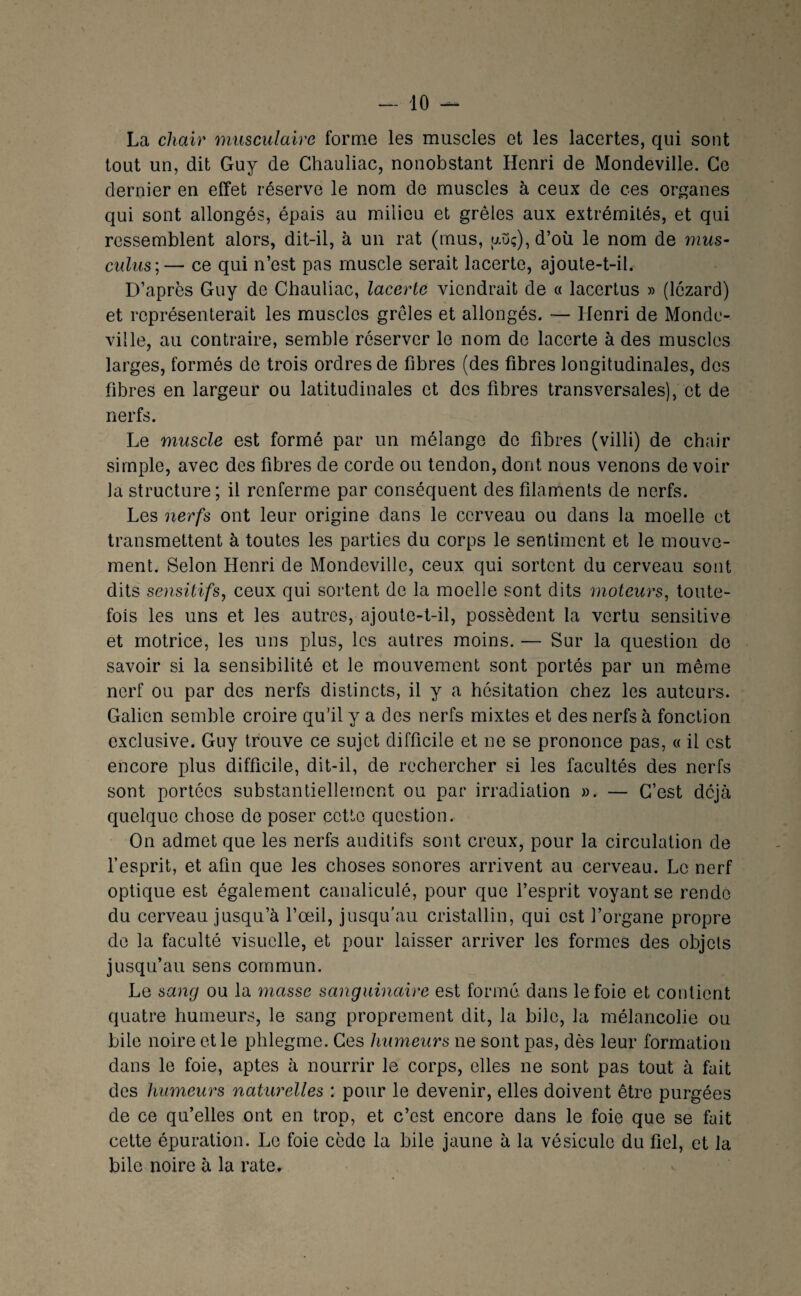 La chair musculaire forme les muscles et les lacertes, qui sont tout un, dit Guy de Chauliac, nonobstant Henri de Mondeville. Ce dernier en effet réserve le nom de muscles à ceux de ces organes qui sont allongés, épais au milieu et grêles aux extrémités, et qui ressemblent alors, dit-il, à un rat (mus, yuç),d’où le nom de mus- culus;— ce qui n’est pas muscle serait lacerte, ajoute-t-il. D’après Guy de Chauliac, lacerte viendrait de a lacertus » (lézard) et représenterait les muscles grêles et allongés. — Henri de Monde- ville, au contraire, semble réserver le nom de lacerte à des muscles larges, formés de trois ordres de fibres (des fibres longitudinales, des fibres en largeur ou latitudinales et des fibres transversales), et de nerfs. Le muscle est formé par un mélange do fibres (villi) de chair simple, avec des fibres de corde ou tendon, dont nous venons de voir la structure ; il renferme par conséquent des filaments de nerfs. Les nerfs ont leur origine dans le cerveau ou dans la moelle et transmettent à toutes les parties du corps le sentiment et le mouve¬ ment. Selon Henri de Mondeville, ceux qui sortent du cerveau sont dits sensitifs, ceux qui sortent de la moelle sont dits moteurs, toute¬ fois les uns et les autres, ajoute-t-il, possèdent la vertu sensitive et motrice, les uns plus, les autres moins. — Sur la question de savoir si la sensibilité et le mouvement sont portés par un même nerf ou par des nerfs distincts, il y a hésitation chez les auteurs. Galien semble croire qu’il y a des nerfs mixtes et des nerfs à fonction exclusive. Guy trouve ce sujet difficile et ne se prononce pas, « il est encore plus difficile, dit-il, de rechercher si les facultés des nerfs sont portées substantiellement ou par irradiation ». — C’est déjà quelque chose de poser cette question. On admet que les nerfs auditifs sont creux, pour la circulation de l’esprit, et afin que les choses sonores arrivent au cerveau. Le nerf optique est également canaliculé, pour que l’esprit voyant se rende du cerveau jusqu’à l’œil, jusqu’au cristallin, qui est l’organe propre de la faculté visuelle, et pour laisser arriver les formes des objets jusqu’au sens commun. Le sang ou la masse sanguinaire est formé dans le foie et contient quatre humeurs, le sang proprement dit, la bile, la mélancolie ou bile noire et le phlegme. Ces humeurs ne sont pas, dès leur formation dans le foie, aptes à nourrir le corps, elles ne sont pas tout à fait des humeurs naturelles : pour le devenir, elles doivent être purgées de ce qu’elles ont en trop, et c’est encore dans le foie que se fait celte épuration. Le foie cède la bile jaune à la vésicule du fiel, et la bile noire à la rate.
