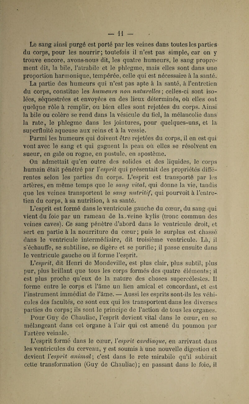 Le sang ainsi purgé est porté par les veines dans toutes les parties du corps, pour les nourrir; toutefois il n’est pas simple, car on y trouve encore, avons-nous dit, les quatre humeurs, le sang propre¬ ment dit, la bile, l’alrabile et le phlegme, mais elles sont dans une proportion harmonique, tempérée, celle qui est nécessaire à la santé. La partie des humeurs qui n’est pas apte à la santé, à l’entretien du corps, constitue les humeurs non naturelles ; celles-ci sont iso¬ lées, séquestrées et envoyées en des lieux déterminés, où elles ont quelque rôle à remplir, ou bien elles sont rejetées du corps. Ainsi la bile ou colère se rend dans la vésicule du fiel, la mélancolie dans' la rate, le phlegme dans les jointures, pour quelques-uns, et la superfluité aqueuse aux reins et à la vessie. Parmi les humeurs qui doivent être rejetées du corps, il en est qui vont avec le sang et qui gagnent la peau où elles se résolvent on sueur, en gale ou rogne, en pustule, en apostème. On admettait qu’en outre des solides et des liquides, le corps humain était pénétré par Vesprit qui présentait des propriétés diffé¬ rentes selon les parties du corps. L’esprit est transporté par les artères, en même temps que le sang vital, qui donne la vie, tandis que les veines transportent le sang nutritif, qui pourvoit à l’entre-. tien du corps, à sa nutrition, à sa santé. L’esprit est formé dans le ventricule gauche du cœur, du sang qui vient du foie par un rameau de la.veine kylis (tronc commun des veines caves). Ce sang pénètre d’abord dans le ventricule droit, et sert en partie à la nourriture du cœur; puis le surplus est chassé dans le ventricule intermédiaire, dit troisième ventricule. Là, il s’échauffe, se subtilise, se digère et se purifie; il passe ensuite dans le ventricule gauche ou il forme l’esprit. Vesprit, dit Henri de Mondeville, est plus clair, plus subtil, plus pur, plus brillant que tous les corps formés des quatre éléments; il est plus proche qu’eux de la nature des choses supercélestes. Il forme entre le corps et l’âme un lien amical et concordant, et est l’instrument immédiat de l’âme. — Aussi les esprits sont-ils les véhi¬ cules des facultés, ce sont eux qui les transportent dans les diverses parties du corps; ils sont le principe de faction de tous les organes. Pour Guy do Chauliac, l’esprit devient vital dans le cœur, en se mélangeant dans cet organe à l’air qui est amené du poumon par l’artère veinale. L’esprit formé dans le cœur, Yesprit cardiaque, en arrivant dans les ventricules du cerveau, y est soumis à une nouvelle digestion et devient ïesprit animal', c’est dans le retc mirabile qu’il subirait cette transformation (Guy de Chauliac) ; en passant dans le foie, il