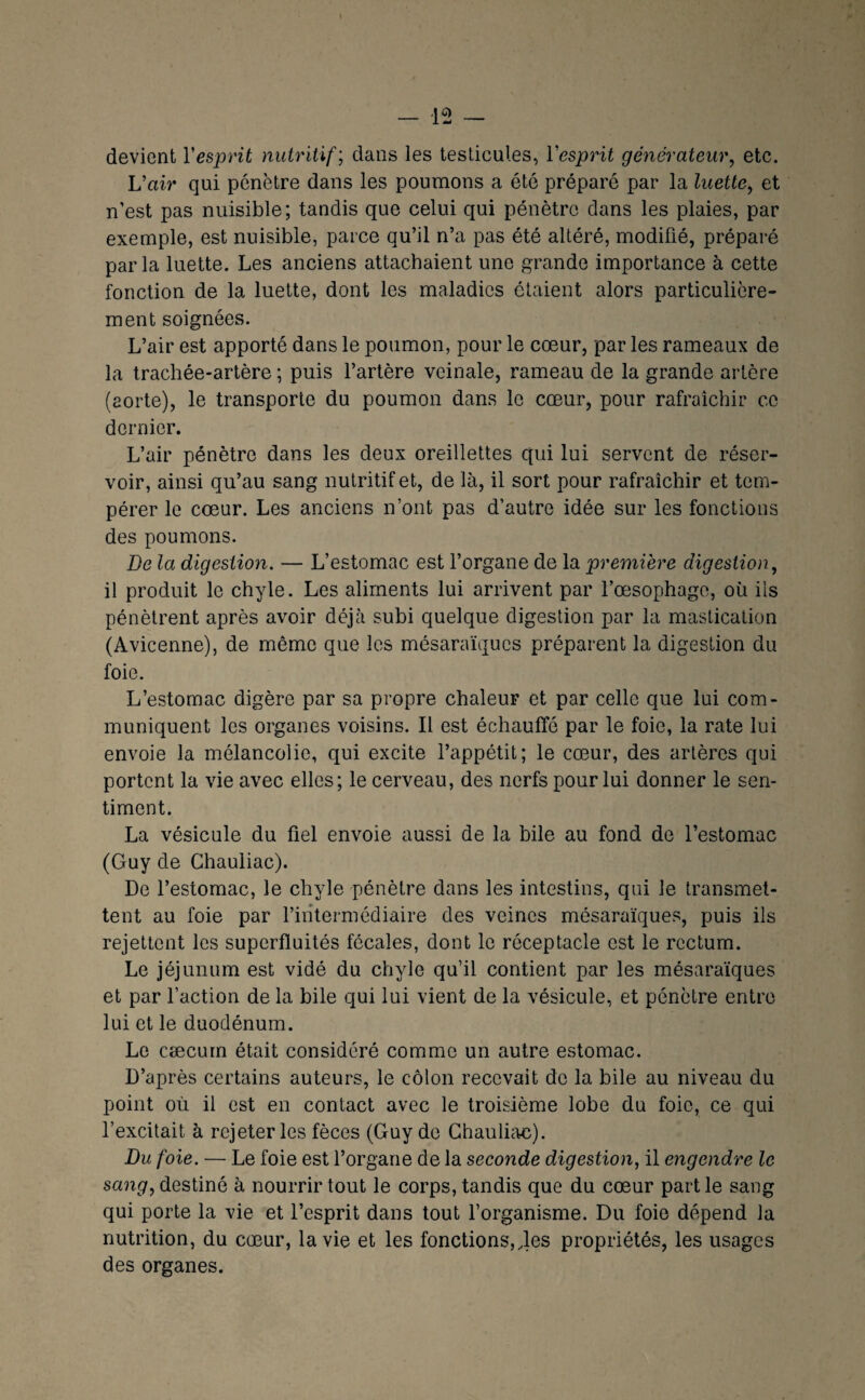 devient Vesprit nutritif; dans les testicules, Vesprit générateur, etc. L’air qui pénètre dans les poumons a été préparé par la luette, et n’est pas nuisible; tandis que celui qui pénètre dans les plaies, par exemple, est nuisible, parce qu’il n’a pas été altéré, modifié, préparé parla luette. Les anciens attachaient une grande importance à cette fonction de la luette, dont les maladies étaient alors particulière¬ ment soignées. L’air est apporté dans le poumon, pour le cœur, par les rameaux de la trachée-artère ; puis l’artère veinale, rameau de la grande artère (aorte), le transporte du poumon dans le cœur, pour rafraîchir ce dernier. L’air pénètre dans les deux oreillettes qui lui servent de réser¬ voir, ainsi qu’au sang nutritif et, de là, il sort pour rafraîchir et tem¬ pérer le cœur. Les anciens n’ont pas d’autre idée sur les fonctions des poumons. De la digestion. — L’estomac est l’organe de la première digestion, il produit le chyle. Les aliments lui arrivent par l’œsophago, où ils pénètrent après avoir déjà subi quelque digestion par la mastication (Avicenne), de même que les mésaraïques préparent la digestion du foie. L’estomac digère par sa propre chaleur et par celle que lui com¬ muniquent les organes voisins. Il est échauffé par le foie, la rate lui envoie la mélancolie, qui excite l’appétit; le cœur, des artères qui portent la vie avec elles; le cerveau, des nerfs pour lui donner le sen¬ timent. La vésicule du fiel envoie aussi de la bile au fond de l’estomac (Guy de Ghauliac). De l’estomac, le chyle pénètre dans les intestins, qui le transmet¬ tent au foie par l’intermédiaire des veines mésaraïques, puis ils rejettent les superfluités fécales, dont le réceptacle est le rectum. Le jéjunum est vidé du chyle qu’il contient par les mésaraïques et par faction de la bile qui lui vient de la vésicule, et pénètre entre lui et le duodénum. Le cæcum était considéré comme un autre estomac. D’après certains auteurs, le côlon recevait de la bile au niveau du point où il est en contact avec le troisième lobe du foie, ce qui l’excitait à rejeter les fèces (Guy de Ghauliac). Du foie. — Le foie est l’organe de la seconde digestion, il engendre le saîig, destiné à nourrir tout le corps, tandis que du cœur partie sang qui porte la vie et l’esprit dans tout forganisme. Du foie dépend la nutrition, du cœur, la vie et les fonctions,.les propriétés, les usages des organes.