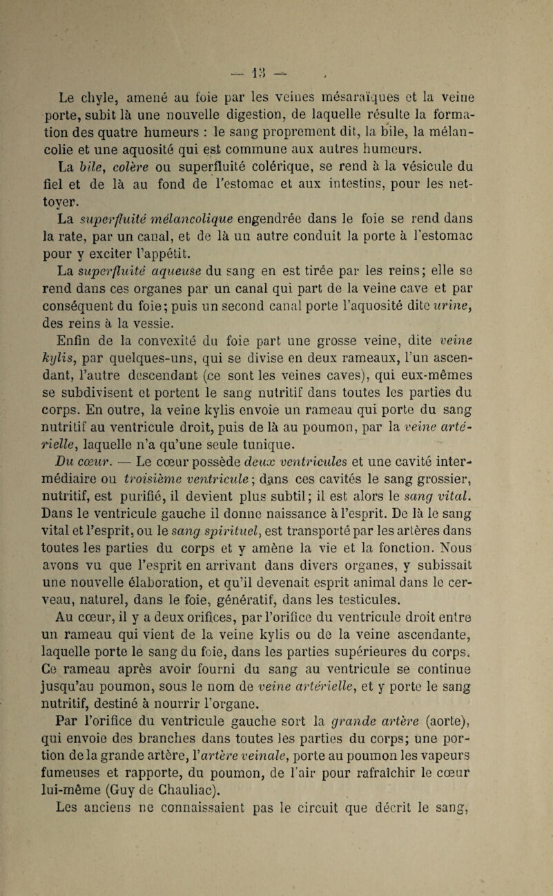 Le chyle, amené au foie par les veines mésaraïques et la veine porte, subit là une nouvelle digestion, de laquelle résulte la forma¬ tion des quatre humeurs : le sang proprement dit, la bile, la mélan¬ colie et une aquosité qui est commune aux autres humeurs. La hile, colère ou superfluité colérique, se rend à la vésicule du fiel et de là au fond de Testomac et aux intestins, pour les net¬ toyer. La superfluité mélancolique engendrée dans le foie se rend dans la rate, par un canal, et de là un autre conduit la porte à Testomac pour y exciter Tappétit. La superfluité aqueuse du sang en est tirée par les reins; elle se rend dans ces organes par un canal qui part de la veine cave et par conséquent du foie; puis un second canal porte Taquosité dite urine^ des reins à la vessie. Enfin de la convexité du foie part une grosse veine, dite veine kjjlis, par quelques-uns, qui se divise en deux rameaux, l’un ascen¬ dant, l’autre descendant (ce sont les veines caves), qui eux-mêmes se subdivisent et portent le sang nutritif dans toutes les parties du corps. En outre, la veine kylis envoie un rameau qui porte du sang nutritif au ventricule droit, puis de là au poumon, par la veine arté¬ rielle, laquelle n’a qu’une seule tunique. Du cœur. — Le cœur possède deux ventricides et une cavité inter¬ médiaire ou troisième ve^itricule ; dans ces cavités le sang grossier, nutritif, est purifié, il devient plus subtil; il est alors le sang vital. Dans le ventricule gauche il donne naissance à l’esprit. De là le sang vital et l’esprit, ou le sang spirituel, est transporté par les artères dans toutes les parties du corps et y amène la vie et la fonction. Nous avons vu que l’esprit en arrivant dans divers organes, y subissait une nouvelle élaboration, et qu’il devenait esprit animal dans le cer¬ veau, naturel, dans le foie, génératif, dans les testicules. Au cœur, il y a deux orifices, par l’orifice du ventricule droit entre un rameau qui vient de la veine kylis ou de la veine ascendante, laquelle porte le sang du foie, dans les parties supérieures du corps. Ce rameau après avoir fourni du sang au ventricule se continue jusqu’au poumon, sous le nom de veine artérielle, et y porte le sang nutritif, destiné à nourrir l’organe. Par l’orifice du ventricule gauche sort la grande artère (aorte), qui envoie des branches dans toutes les parties du corps; une por¬ tion de la grande artère, Vartère veinale, porte au poumon les vapeurs fumeuses et rapporte, du poumon, de fair pour rafraîchir le cœur lui-même (Guy de Ghauliac). Les anciens ne connaissaient pas le circuit que décrit le sang,