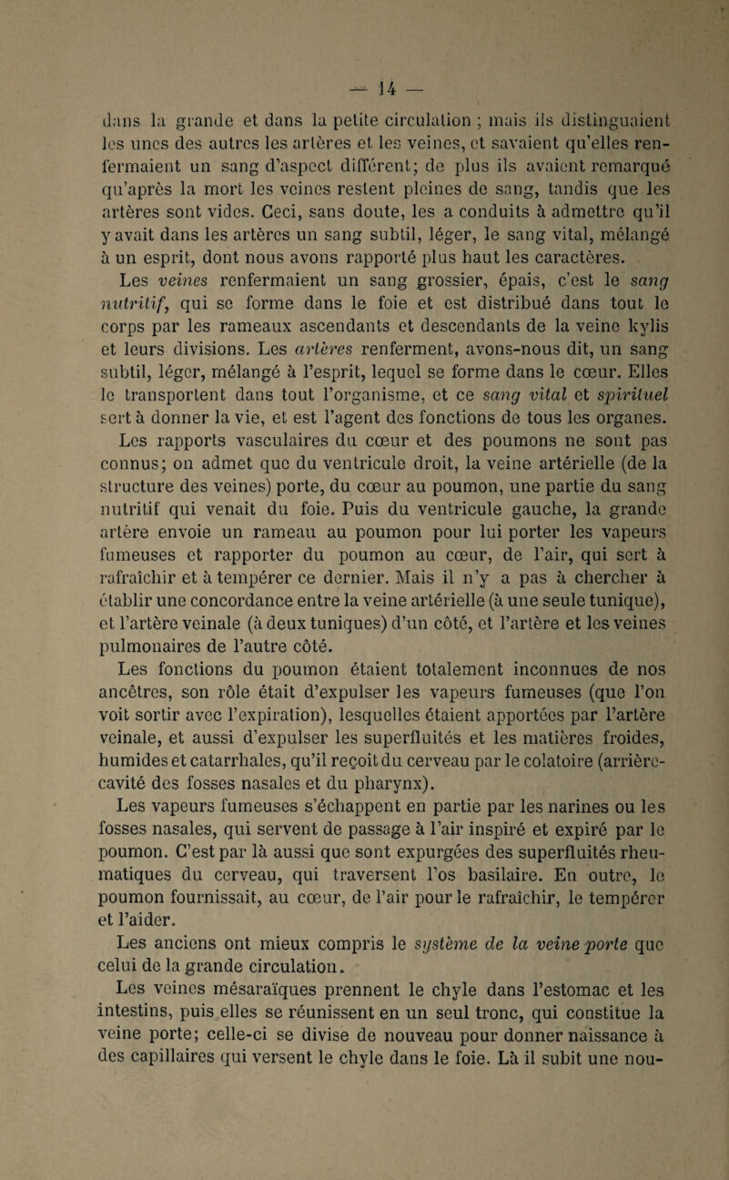 dans la grande et dans la petite circulation ; mais ils distinguaient les unes des autres les artères et les veines, et savaient qu’elles ren¬ fermaient un sang d’aspect different; de plus ils avaient remarqué qu’après la mort les veines restent pleines de sang, tandis que les artères sont vides. Ceci, sans doute, les a conduits à admettre qu’il y avait dans les artères un sang subtil, léger, le sang vital, mélangé à un esprit, dont nous avons rapporté plus haut les caractères. Les veines renfermaient un sang grossier, épais, c’est le sang nutritif, qui se forme dans le foie et est distribué dans tout le corps par les rameaux ascendants et descendants de la veine kylis et leurs divisions. Les artères renferment, avons-nous dit, un sang subtil, léger, mélangé à l’esprit, lequel se forme dans le cœur. Elles le transportent dans tout l’organisme, et ce sang vital et spirituel sert à donner la vie, et est l’agent des fonctions de tous les organes. Les rapports vasculaires du cœur et des poumons ne sont pas connus; on admet que du ventricule droit, la veine artérielle (de la structure des veines) porte, du cœur au poumon, une partie du sang nutritif qui venait du foie. Puis du ventricule gauche, la grande artère envoie un rameau au poumon pour lui porter les vapeurs fumeuses et rapporter du poumon au cœur, de l’air, qui sert h rafraîchir et à tempérer ce dernier. Mais il n’y a pas à chercher à établir une concordance entre la veine artérielle (à une seule tunique), et l’artère veinale (à deux tuniques) d’un côté, et l’artère et les veines pulmonaires de l’autre côté. Les fonctions du poumon étaient totalement inconnues de nos ancêtres, son rôle était d’expulser les vapeurs fumeuses (que l’on voit sortir avec l’expiration), lesquelles étaient apportées par l’artère veinale, et aussi d’expulser les superfluités et les matières froides, humides et catarrhales, qu’il reçoit du cerveau par le colatoire (arrière- cavité des fosses nasales et du pharynx). Les vapeurs fumeuses s’échappent en partie par les narines ou les fosses nasales, qui servent de passage à l’air inspiré et expiré par le poumon. C’est par là aussi que sont expurgées des superfluités rheu- matiques du cerveau, qui traversent l’os basilaire. En outre, le poumon fournissait, au cœur, de l’air pour le rafraîchir, le tempérer et l’aider. Les anciens ont mieux compris le système de la veine porte que celui de la grande circulation. Les veines mésaraïques prennent le chyle dans l’estomac et les intestins, puis elles se réunissent en un seul tronc, qui constitue la veine porte; celle-ci se divise de nouveau pour donner naissance à des capillaires qui versent le chyle dans le foie. Là il subit une nou-