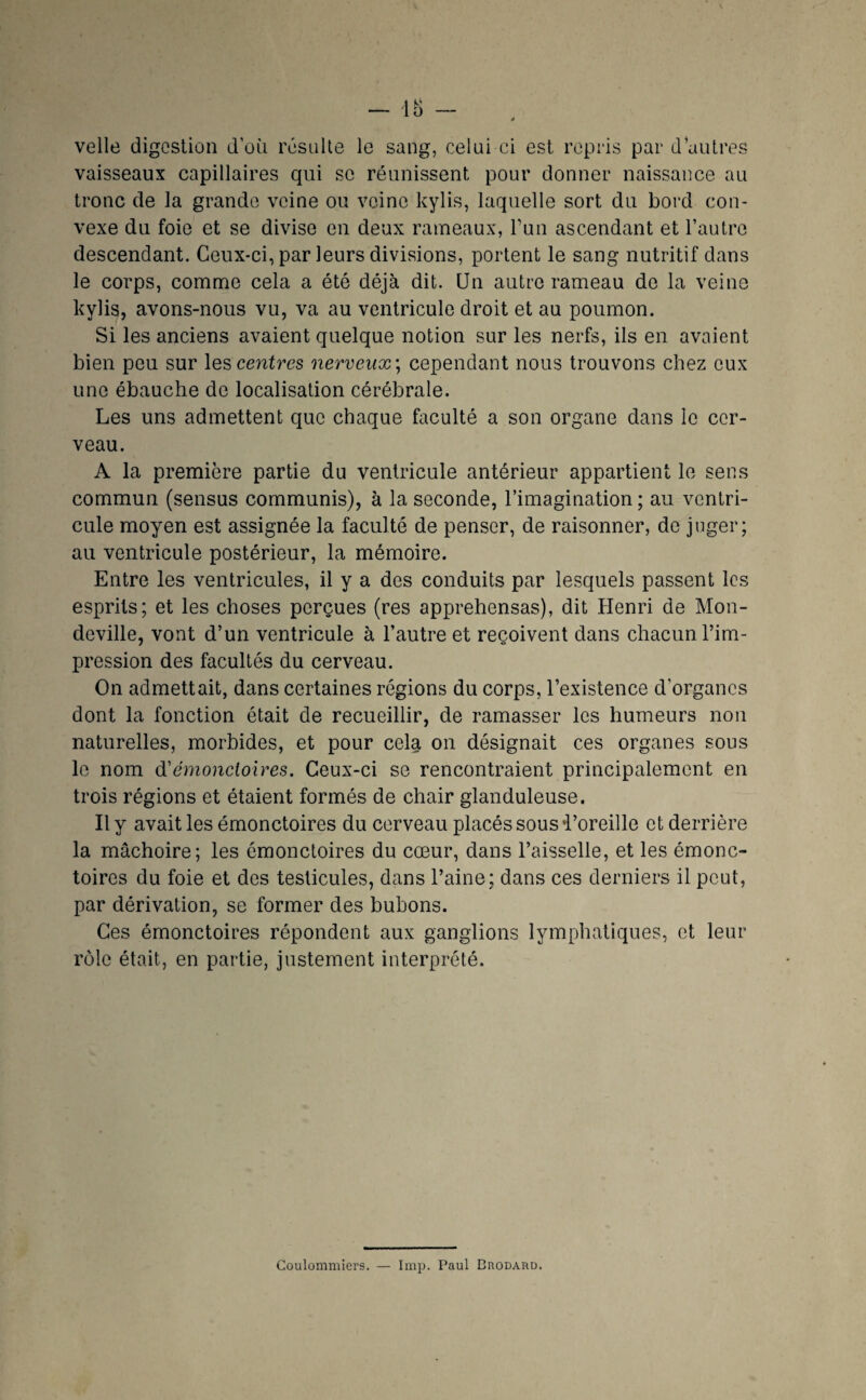 velle digestion d’oii rcsulle le sang, celui ci est repris par d’autres vaisseaux capillaires qui se réunissent pour donner naissance au tronc de la grande veine ou veine kylis, laquelle sort du bord con¬ vexe du foie et se divise en deux rameaux, Tun ascendant et l’autre descendant. Ceux-ci, par leurs divisions, portent le sang nutritif dans le corps, comnae cela a été déjà dit. Un autre rameau de la veine kylis, avons-nous vu, va au ventricule droit et au poumon. Si les anciens avaient quelque notion sur les nerfs, ils en avaient bien peu sur les centres nerveux \ cependant nous trouvons chez eux une ébauche de localisation cérébrale. Les uns admettent que chaque faculté a son organe dans le cer¬ veau. A la première partie du ventricule antérieur appartient le sens commun (sensus communis), à la seconde, l’imagination ; au ventri¬ cule moyen est assignée la faculté de penser, de raisonner, de juger; au ventricule postérieur, la mémoire. Entre les ventricules, il y a des conduits par lesquels passent les esprits; et les choses perçues (res apprehensas), dit Henri de Mon- deville, vont d’un ventricule à l’autre et reçoivent dans chacun l’im¬ pression des facultés du cerveau. On admettait, dans certaines régions du corps, l’existence d’organes dont la fonction était de recueillir, de ramasser les humeurs non naturelles, morbides, et pour cela on désignait ces organes sous le nom ^émonciolres. Ceux-ci se rencontraient principalement en trois régions et étaient formés de chair glanduleuse. Il y avait les émonctoires du cerveau placés sous i’oreille et derrière la mâchoire; les émonctoires du cœur, dans l’aisselle, et les émonc¬ toires du foie et des testicules, dans l’aine; dans ces derniers il peut, par dérivation, se former des bubons. Ces émonctoires répondent aux ganglions lymphatiques, et leur rôle était, en partie, justement interprété. Coulomniiers. lmp. Paul BnoDARD.