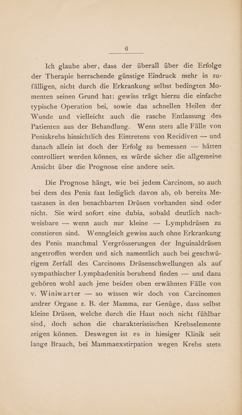 Ich glaube aber, dass der überall über die Erfolge der Therapie herrschende günstige Eindruck mehr in zu¬ fälligen, nicht durch die Erkrankung selbst bedingten Mo¬ menten seinen Grund hat: gewiss trägt hierzu die einfache typische Operation bei, sowie das schnellen Heilen der Wunde und vielleicht auch die rasche Entlassung des Patienten aus der Behandlung. Wenn stets alle Fälle von Peniskrebs hinsichtlich des Eintretens von Recidiven — und danach allein ist doch der Erfolg zu bemessen — hätten controlliert werden können, es würde sicher die allgemeine Ansicht über die Prognose eine andere sein. Die Prognose hängt, wie bei jedem Carcinom, so auch bei dem des Penis fast lediglich davon ab, ob bereits Me¬ tastasen in den benachbarten Drüsen vorhanden sind oder nicht. Sie wird sofort eine dubia, sobald deutlich nach¬ weisbare — wenn auch nur kleine — Lymphdrüsen zu constieren sind. Wenngleich gewiss auch ohne Erkrankung des Penis manchmal Vergrösserungen der Inguinaldrüsen angetroffen werden und sich namentlich auch bei geschwü- rigem Zerfall des Carcinoms Drüsenschwellungen als auf sympathischer Lymphadenitis beruhend finden — und dazu gehören wohl auch jene beiden oben erwähnten P'älle von v. Winiwarter — so wissen wir doch von Carcinomen andrer Organe z. B. der Mamma, zur Genüge, dass selbst kleine Drüsen, welche durch die Haut noch nicht fühlbar sind, doch schon die charakteristischen Krebselemente zeigen können. Deswegen ist es in hiesiger Klinik seit lange Brauch, bei Mammaexstirpation wegen Krebs stets