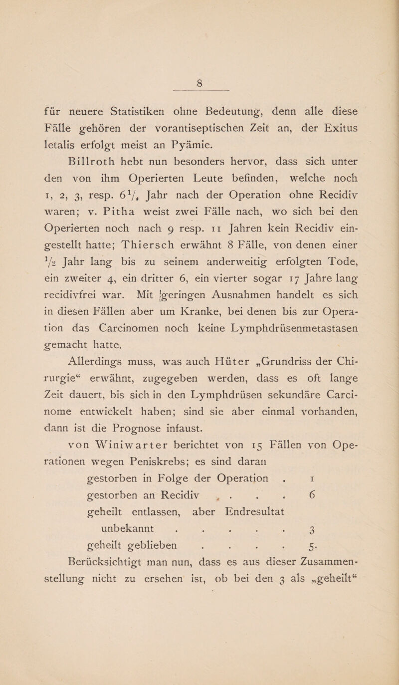 für neuere Statistiken ohne Bedeutung, denn alle diese Fälle gehören der vorantiseptischen Zeit an, der Exitus letalis erfolgt meist an Pyämie. Billroth hebt nun besonders hervor, dass sich unter den von ihm Operierten Leute befinden, welche noch i, 2, 3, resp. 61/, Jahr nach der Operation ohne Recidiv waren; v. Pitha weist zwei Fälle nach, wo sich bei den Operierten noch nach 9 resp. 11 Jahren kein Recidiv ein¬ gestellt hatte; Thier sch erwähnt 8 Fälle, von denen einer 3/2 Jahr lang bis zu seinem anderweitig erfolgten Tode, ein zweiter 4, ein dritter 6, ein vierter sogar 17 Jahre lang recidivfrei war. Mit 'geringen Ausnahmen handelt es sich in diesen Fällen aber um Kranke, bei denen bis zur Opera¬ tion das Carcinomen noch keine Lymphdrüsenmetastasen gemacht hatte. Allerdings muss, was auch Hüter „Grundriss der Chi¬ rurgie“ erwähnt, zugegeben werden, dass es oft lange Zeit dauert, bis sich in den Lymphdrüsen sekundäre Carci- nome entwickelt haben; sind sie aber einmal vorhanden, dann ist die Prognose infaust. von Winiwarter berichtet von 15 Fällen von Ope¬ rationen wegen Peniskrebs; es sind daran gestorben in Folge der Operation . 1 gestorben an Recidiv . . . 6 geheilt entlassen, aber Endresultat unbekannt ..... 3 geheilt geblieben .... 5. Berücksichtigt man nun, dass es aus dieser Zusammen¬ stellung nicht zu ersehen ist, ob bei den 3 als „geheilt“