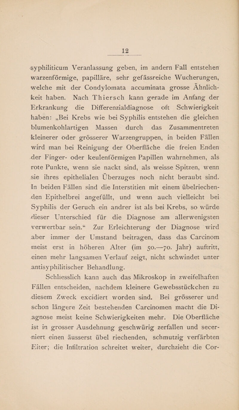 syphiliticum Veranlassung- geben, im andern Fall entstehen warzenförmige, papilläre, sehr gefässreiche Wucherungen, •• welche mit der Condylomata accuminata grosse Ähnlich¬ keit haben. Nach Thiersch kann gerade im Anfang der Erkrankung die Differenzialdiagnose oft Schwierigkeit haben: „Bei Krebs wie bei Syphilis entstehen die gleichen blumenkohlartigen Massen durch das Zusammentreten kleinerer oder grösserer Warzengruppen, in beiden Fällen wird man bei Reinigung der Oberfläche die freien Enden der Finger- oder keulenförmigen Papillen wahrnehmen, als rote Punkte, wenn sie nackt sind, als weisse Spitzen, wenn sie ihres epithelialen Überzuges noch nicht beraubt sind. In beiden Fällen sind die Interstitien mit einem übelriechen¬ den Epithelbrei angefüllt, und wenn auch vielleicht bei Syphilis der Geruch ein andrer ist als bei Krebs, so würde dieser Unterschied für die Diagnose am allerwenigsten verwertbar sein.“ Zur Erleichterung der Diagnose wird aber immer der Umstand beitragen, dass das Carcinom meist erst in höheren Alter (im 50.—70. Jahr) auftritt, einen mehr langsamen Verlauf zeigt, nicht schwindet unter antisyphilitischer Behandlung. Schliesslich kann auch das Mikroskop in zweifelhaften Fällen entscheiden, nachdem kleinere Gewebsstückchen zu diesem Zweck excidiert worden sind. Bei grösserer und schon längere Zeit bestehenden Carcinomen macht die Di¬ agnose meist keine Schwierigkeiten mehr. Die Oberfläche ist in grosser Ausdehnung geschwürig zerfallen und secer- niert einen äusserst übel riechenden, schmutzig verfärbten Eiter; die Infiltration schreitet weiter, durchzieht die Cor-