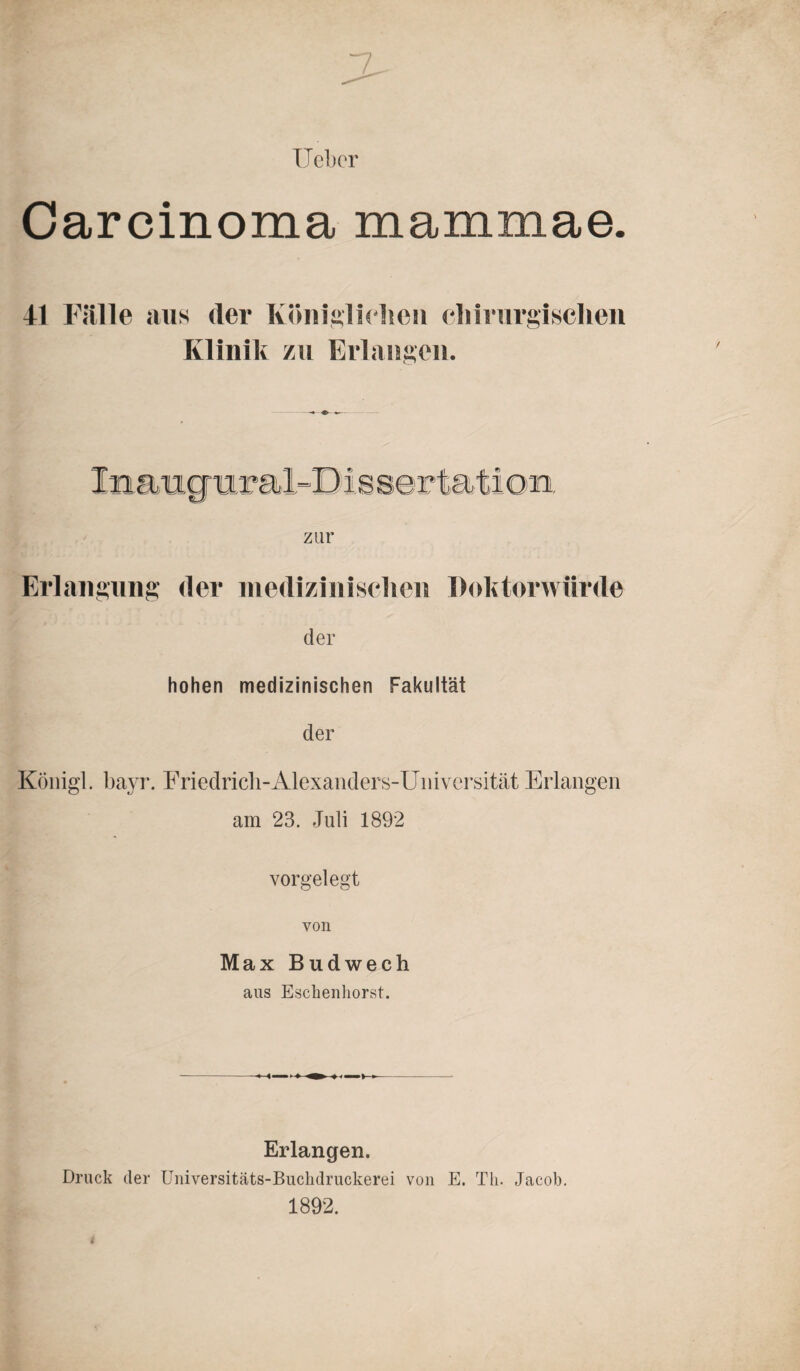 lieber Carcinoma mammae. 41 Fülle aus <ler Königlichen chirurgischen Klinik zu Erlangen. zur Erlangung der medizinischen Doktorwürde der hohen medizinischen Fakultät der Königl. bayr. Friedrich-Alexanders-Universität Erlangen am 23. Juli 1892 vorgelegt von Max Budwech aus Esclienhorst. Erlangen. Druck der Universitäts-Buchdruckerei von E. Th. Jacob. 1892.