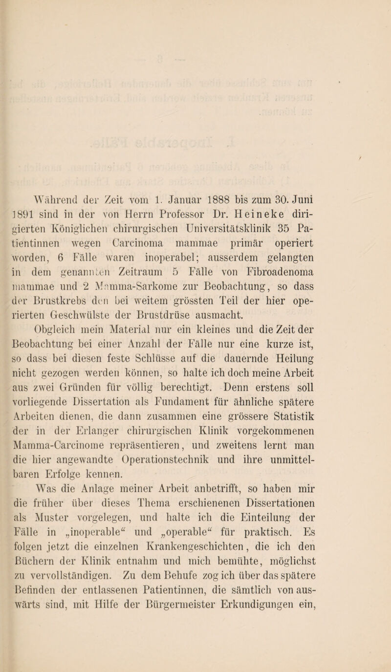 1891 sind in der von Herrn Professor Dr. Heineke diri¬ gierten Königlichen chirurgischen Universitätsklinik 35 Pa¬ tientinnen wegen Carcinoma mammae primär operiert worden, 6 Fälle waren inoperabel; ausserdem gelangten in dem genannten Zeitraum 5 Fälle von Fibroadenoma mammae und 2 Mamma-Sarkome zur Beobachtung, so dass der Brustkrebs den bei weitem grössten Teil der hier ope¬ rierten Geschwülste der Brustdrüse ausmacht. Obgleich mein Material nur ein kleines und die Zeit der Beobachtung bei einer Anzahl der Fälle nur eine kurze ist, so dass bei diesen feste Schlüsse auf die dauernde Heilung nicht gezogen werden können, so halte ich doch meine Arbeit aus zwei Gründen für völlig berechtigt. Denn erstens soll vorliegende Dissertation als Fundament für ähnliche spätere Arbeiten dienen, die dann zusammen eine grössere Statistik der in der Erlanger chirurgischen Klinik vorgekommenen Mamma-Carcinome repräsentieren, und zweitens lernt man die hier angewandte Operationstechnik und ihre unmittel¬ baren Erfolge kennen. Was die Anlage meiner Arbeit anbetrifft, so haben mir die früher über dieses Thema erschienenen Dissertationen als Muster Vorgelegen, und halte ich die Einteilung der Fälle in „inoperable“ und „operable“ für praktisch. Es folgen jetzt die einzelnen Krankengeschichten, die ich den Büchern der Klinik entnahm und mich bemühte, möglichst zu vervollständigen. Zu dem Behufe zog ich über das spätere Befinden der entlassenen Patientinnen, die sämtlich von aus¬ wärts sind, mit Hilfe der Bürgermeister Erkundigungen ein,