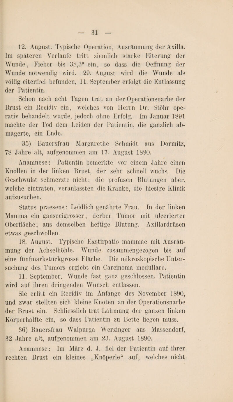 12. August. Typische Operation, Ausräumung der Axilla. Im späteren Verlaufe tritt ziemlich starke Eiterung der Wunde, Fieber bis 38,3° ein, so dass die Oeffnung der Wunde notwendig wird. 29. August wird die Wunde als völlig eiterfrei befunden, 11. September erfolgt die Entlassung der Patientin. Schon nach acht Tagen trat an der Operationsnarbe der Brust ein Recidiv ein, welches von Herrn Dr. Stöhr ope¬ rativ behandelt wurde, jedoch ohne Erfolg. Im Januar 1891 machte der Tod dem Leiden der Patientin, die gänzlich ab¬ magerte, ein Ende. 35) Bauersfrau Margarethe Schmidt aus Dormitz, 78 Jahre alt, aufgenommen am 17. August 1890. Anamnese: Patientin bemerkte vor einem Jahre einen Knollen in der linken Brust, der sehr schnell wuchs. Die Geschwulst schmerzte nicht; die profusen Blutungen aber, welche eintraten, veranlassten die Kranke, die hiesige Klinik aufzusuchen. Status praesens: Leidlich genährte Frau. In der linken Mamma ein gänseeigrosser, derber Tumor mit ulcerierter Oberfläche; aus demselben heftige Blutung. Axillardrüsen etwas geschwollen. 18. August. Typische Exstirpatio maminae mit Ausräu¬ mung der Achselhöhle. Wunde zusammengezogen bis auf eine fünfmarkstückgrosse Fläche. Die mikroskopische Unter¬ suchung des Tumors ergiebt ein Carcinoma medulläre. 11. September. Wunde fast ganz geschlossen. Patientin wird auf ihren dringenden Wunsch entlassen. Sie erlitt ein Recidiv im Anfänge des November 1890, und zwar stellten sich kleine Knoten an der Öperationsnarbe der Brust ein. Schliesslich trat Lähmung der ganzen linken Körperhälfte ein, so dass Patientin zu Bette liegen muss. 36) Bauersfrau Walpurga Werzinger aus Massendorf, 32 Jahre alt, aufgenommen am 23. August 1890. Anamnese: Im März d. J. fiel der Patientin auf ihrer rechten Brust ein kleines „Knöperle“ auf, welches nicht