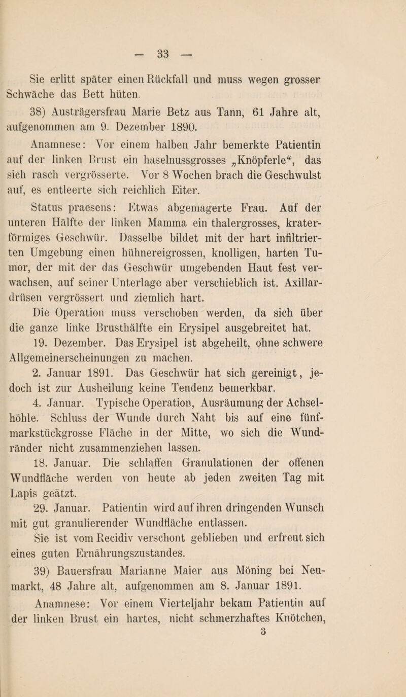 Sie erlitt später einen Rückfall und muss wegen grosser Schwäche das Bett hüten. 38) Austrägersfrau Marie Betz aus Tann, 61 Jahre alt, aufgenommen am 9. Dezember 1890. Anamnese: Vor einem halben Jahr bemerkte Patientin auf der linken Brust ein haselnussgrosses „Knöpferle“, das sich rasch vergrösserte. Vor 8 Wochen brach die Geschwulst auf, es entleerte sich reichlich Eiter. Status praesens: Etwas abgemagerte Frau. Auf der unteren Hälfte der linken Mamma ein thalergrosses, krater¬ förmiges Geschwür. Dasselbe bildet mit der hart infiltrier¬ ten Umgebung einen hühnereigrossen, knolligen, harten Tu¬ mor, der mit der das Geschwür umgebenden Haut fest ver¬ wachsen, auf seiner Unterlage aber verschieblich ist. Axillar¬ drüsen vergrössert und ziemlich hart. Die Operation muss verschoben werden, da sich über die ganze linke Brusthälfte ein Erysipel ausgebreitet hat. 19. Dezember. Das Erysipel ist abgeheilt, ohne schwere Allgemeinerscheinungen zu machen. 2. Januar 1891. Das Geschwür hat sich gereinigt, je¬ doch ist zur Ausheilung keine Tendenz bemerkbar. 4. Januar. Typische Operation, Ausräumung der Achsel¬ höhle. Schluss der Wunde durch Naht bis auf eine fünf¬ markstückgrosse Fläche in der Mitte, wo sich die Wund¬ ränder nicht zusammenziehen lassen. 18. Januar. Die schlaffen Granulationen der offenen Wundfläche werden von heute ab jeden zweiten Tag mit Lapis geätzt. 29. Januar. Patientin wird auf ihren dringenden Wunsch mit gut granulierender Wundfläche entlassen. Sie ist vom Recidiv verschont geblieben und erfreut sich eines guten Ernährungszustandes. 39) Bauersfrau Marianne Maier aus Möning bei Neu¬ markt, 48 Jahre alt, aufgenommen am 8. Januar 1891. Anamnese: Vor einem Vierteljahr bekam Patientin auf der linken Brust ein hartes, nicht schmerzhaftes Knötchen, 3