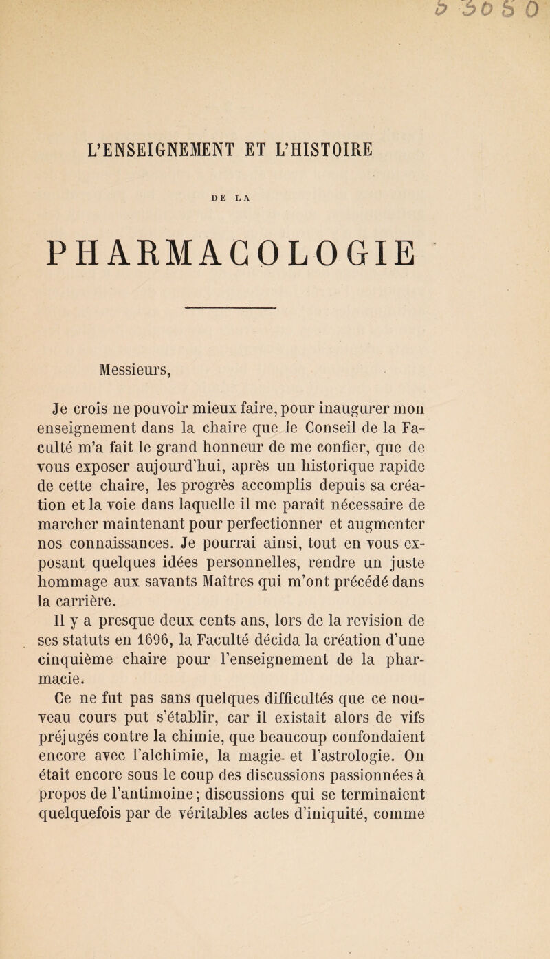 DE LA PHARMACOLOGIE Messieurs, Je crois ne pouvoir mieux faire, pour inaugurer mon enseignement dans la chaire que le Conseil de la Fa¬ culté m’a fait le grand honneur de me confier, que de vous exposer aujourd’hui, après un historique rapide de cette chaire, les progrès accomplis depuis sa créa¬ tion et la voie dans laquelle il me paraît nécessaire de marcher maintenant pour perfectionner et augmenter nos connaissances. Je pourrai ainsi, tout en vous ex¬ posant quelques idées personnelles, rendre un juste hommage aux savants Maîtres qui m’ont précédé dans la carrière. Il y a presque deux cents ans, lors de la révision de ses statuts en 1696, la Faculté décida la création d’une cinquième chaire pour l’enseignement de la phar¬ macie. Ce ne fut pas sans quelques difficultés que ce nom veau cours put s’établir, car il existait alors de vifs préjugés contre la chimie, que beaucoup confondaient encore avec l’alchimie, la magie- et l’astrologie. On était encore sous le coup des discussions passionnées à propos de l’antimoine ; discussions qui se terminaient quelquefois par de véritables actes d’iniquité, comme