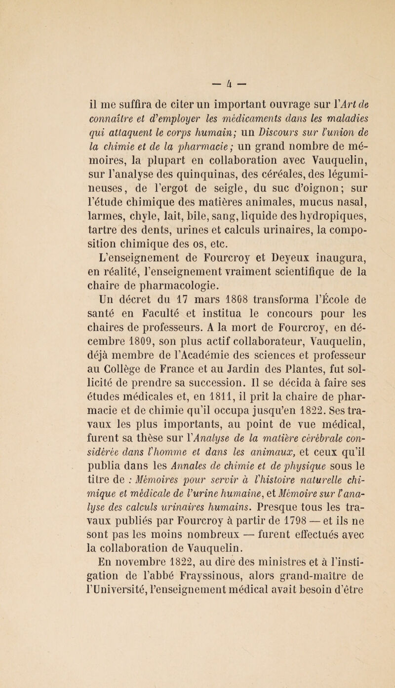 - U - il me suffira de citer un important ouvrage sur Y Art cia connaître et d'employer les médicaments dans les maladies qui attaquent le corps humain; un discours sur l’union de la chimie et de la pharmacie ; un grand nombre de mé¬ moires, la plupart en collaboration avec Vauquelin, sur l’analyse des quinquinas, des céréales, des légumi¬ neuses, de l’ergot de seigle, du suc d’oignon; sur l’étude chimique des matières animales, mucus nasal, larmes, chyle, lait, bile, sang, liquide des liydropiques, tartre des dents, urines et calculs urinaires, la compo¬ sition chimique des os, etc. L’enseignement de Fourcroy et Deyeux inaugura, en réalité, l’enseignement vraiment scientifique de la chaire de pharmacologie. Un décret du 17 mars 1808 transforma l’École de santé en Faculté et institua le concours pour les chaires de professeurs. A la mort de Fourcroy, en dé¬ cembre 1809, son plus actif collaborateur, Vauquelin, déjà membre de l’Académie des sciences et professeur au Collège de France et au Jardin des Plantes, fut sol¬ licité de prendre sa succession. Il se décida à faire ses études médicales et, en 1811, il prit la chaire de phar¬ macie et de chimie qu’il occupa jusqu’en 1822. Ses tra¬ vaux les plus importants, au point de vue médical, furent sa thèse sur Y Analyse de la matière cérébrale con¬ sidérée dans l'homme et dans les animaux, et ceux qu’il publia dans les Annales de chimie et de physique sous le titre de : Mémoires pour servir à l'histoire naturelle chi¬ mique et médicale de l’urine humaine, et Mémoire sur l’ana¬ lyse des calculs urinaires humains. Presque tous les tra¬ vaux publiés par Fourcroy à partir de 1798 — et ils ne sont pas les moins nombreux — furent effectués avec la collaboration de Vauquelin. En novembre 1822, au dire des ministres et à l’insti¬ gation de l’abbé Frayssinous, alors grand-maître de l’Université, renseignement médical avait besoin d’être