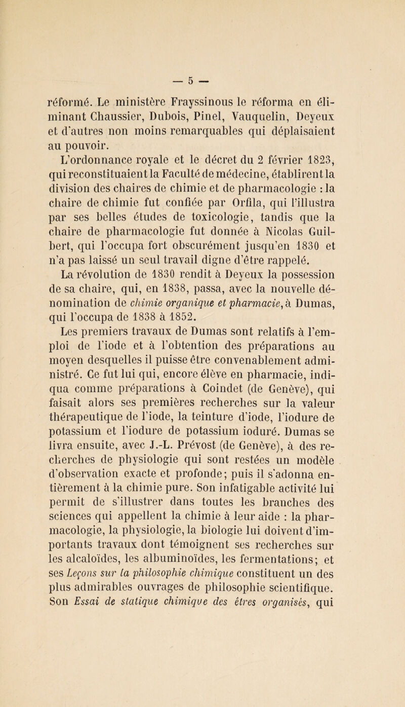 réformé. Le ministère Frayssinous le réforma en éli¬ minant Chaussier, Dubois, Pinel, Vauquelin, Deyeux et d'autres non moins remarquables qui déplaisaient au pouvoir. L’ordonnance royale et le décret du 2 février 1823, qui reconstituaient la Faculté de médecine, établirent la division des chaires de chimie et de pharmacologie : la chaire de chimie fut confiée par Orfila, qui l’illustra par ses belles études de toxicologie, tandis que la chaire de pharmacologie fut donnée à Nicolas Guil- bert, qui Foccupa fort obscurément jusqu’en 1830 et n’a pas laissé un seul travail digne d’être rappelé. La révolution de 1830 rendit à Deyeux la possession de sa chaire, qui, en 1838, passa, avec la nouvelle dé¬ nomination de chimie organique et pharmacie, h Dumas, qui l’occupa de 1838 à 1852. Les premiers travaux de Dumas sont relatifs à l’em¬ ploi de l’iode et à l’obtention des préparations au moyen desquelles il puisse être convenablement admi¬ nistré. Ce fut lui qui, encore élève en pharmacie, indi¬ qua comme préparations à Coindet (de Genève), qui faisait alors ses premières recherches sur la valeur thérapeutique de l’iode, la teinture d’iode, l’iodure de potassium et l’iodure de potassium ioduré. Dumas se livra ensuite, avec J.-L. Prévost (de Genève), à des re¬ cherches de physiologie qui sont restées un modèle d’observation exacte et profonde; puis il s'adonna en¬ tièrement à la chimie pure. Son infatigable activité lui permit de s’illustrer dans toutes les branches des sciences qui appellent la chimie à leur aide : la phar¬ macologie, la physiologie, la biologie lui doivent d’im¬ portants travaux dont témoignent ses recherches sur les alcaloïdes, les albuminoïdes, les fermentations; et ses Leçons sur ta philosophie chimique constituent un des plus admirables ouvrages de philosophie scientifique. Son Essai de statique chimique des êtres organisés, qui