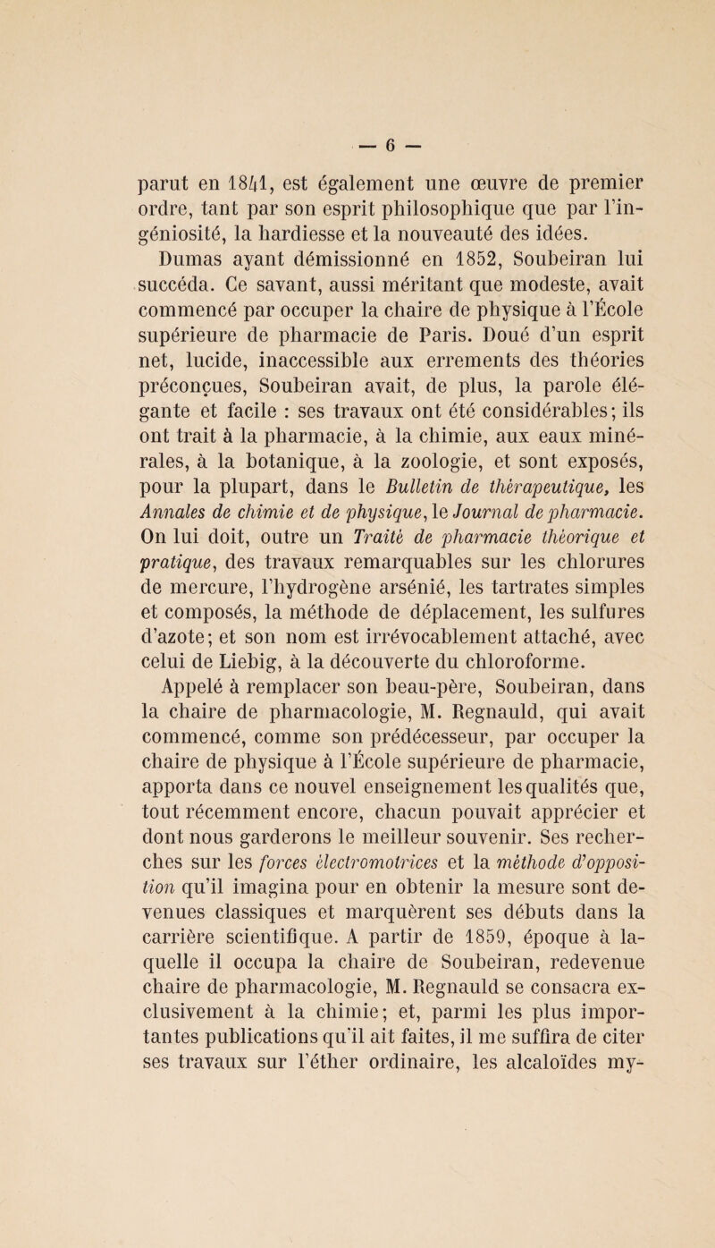 parut en 1841, est également une œuvre de premier ordre, tant par son esprit philosophique que par l’in¬ géniosité, la hardiesse et la nouveauté des idées. Dumas ayant démissionné en 1852, Soubeiran lui succéda. Ce savant, aussi méritant que modeste, avait commencé par occuper la chaire de physique à l’École supérieure de pharmacie de Paris. Doué d’un esprit net, lucide, inaccessible aux errements des théories préconçues, Soubeiran avait, de plus, la parole élé¬ gante et facile : ses travaux ont été considérables ; ils ont trait à la pharmacie, à la chimie, aux eaux miné¬ rales, à la botanique, à la zoologie, et sont exposés, pour la plupart, dans le Bulletin de thérapeutique, les Annales de chimie et de physique, le Journal de pharmacie. On lui doit, outre un Traité de pharmacie théorique et pratique, des travaux remarquables sur les chlorures de mercure, l’hydrogène arsénié, les tartrates simples et composés, la méthode de déplacement, les sulfures d’azote; et son nom est irrévocablement attaché, avec celui de Liebig, à la découverte du chloroforme. Appelé à remplacer son beau-père, Soubeiran, dans la chaire de pharmacologie, M. Regnauld, qui avait commencé, comme son prédécesseur, par occuper la chaire de physique à l’École supérieure de pharmacie, apporta dans ce nouvel enseignement les qualités que, tout récemment encore, chacun pouvait apprécier et dont nous garderons le meilleur souvenir. Ses recher¬ ches sur les forces èlectromolrices et la méthode d’opposi¬ tion qu’il imagina pour en obtenir la mesure sont de¬ venues classiques et marquèrent ses débuts dans la carrière scientifique. A partir de 1859, époque à la¬ quelle il occupa la chaire de Soubeiran, redevenue chaire de pharmacologie, M. Regnauld se consacra ex¬ clusivement à la chimie; et, parmi les plus impor¬ tantes publications qu'il ait faites, il me suffira de citer ses travaux sur l’éther ordinaire, les alcaloïdes my-
