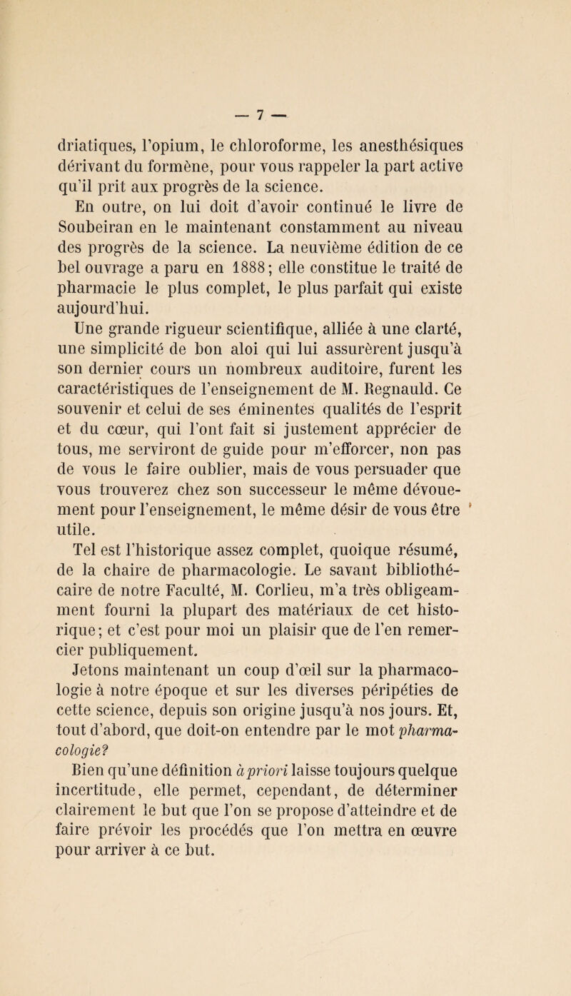 driatiques, l’opium, le chloroforme, les anesthésiques dérivant du formène, pour vous rappeler la part active qu’il prit aux progrès de la science. En outre, on lui doit d’avoir continué le livre de Soubeiran en le maintenant constamment au niveau des progrès de la science. La neuvième édition de ce bel ouvrage a paru en 1888; elle constitue le traité de pharmacie le plus complet, le plus parfait qui existe aujourd’hui. Une grande rigueur scientifique, alliée à une clarté, une simplicité de bon aloi qui lui assurèrent jusqu’à son dernier cours un nombreux auditoire, furent les caractéristiques de l’enseignement de M. Regnauld. Ce souvenir et celui de ses éminentes qualités de l’esprit et du cœur, qui l’ont fait si justement apprécier de tous, me serviront de guide pour m’efforcer, non pas de vous le faire oublier, mais de vous persuader que vous trouverez chez son successeur le même dévoue¬ ment pour l’enseignement, le même désir de vous être ' utile. Tel est l’historique assez complet, quoique résumé, de la chaire de pharmacologie. Le savant bibliothé¬ caire de notre Faculté, M. Corlieu, m’a très obligeam¬ ment fourni la plupart des matériaux de cet histo¬ rique ; et c’est pour moi un plaisir que de l’en remer¬ cier publiquement. Jetons maintenant un coup d’œil sur la pharmaco¬ logie à notre époque et sur les diverses péripéties de cette science, depuis son origine jusqu’à nos jours. Et, tout d’abord, que doit-on entendre par le mot pharma¬ cologie? Bien qu’une définition à priori laisse toujours quelque incertitude, elle permet, cependant, de déterminer clairement le but que l’on se propose d’atteindre et de faire prévoir les procédés que l’on mettra en œuvre pour arriver à ce but.