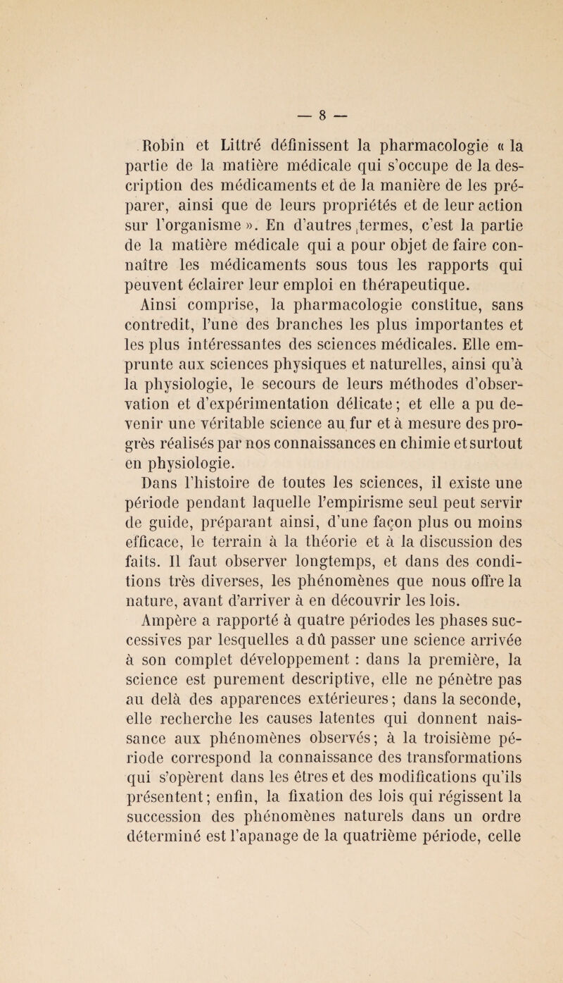 Robin et Littré définissent la pharmacologie « la partie cle la matière médicale qui s’occupe de la des¬ cription des médicaments et de la manière de les pré¬ parer, ainsi que de leurs propriétés et de leur action sur l’organisme». En d’autres fermes, c’est la partie de la matière médicale qui a pour objet de faire con¬ naître les médicaments sous tous les rapports qui peuvent éclairer leur emploi en thérapeutique. Ainsi comprise, la pharmacologie constitue, sans contredit, l’une des branches les plus importantes et les plus intéressantes des sciences médicales. Elle em¬ prunte aux sciences physiques et naturelles, ainsi qu’à la physiologie, le secours de leurs méthodes d’obser¬ vation et d’expérimentation délicate ; et elle a pu de¬ venir une véritable science au fur et à mesure des pro¬ grès réalisés par nos connaissances en chimie et surtout en physiologie. Dans l’histoire de toutes les sciences, il existe une période pendant laquelle l’empirisme seul peut servir de guide, préparant ainsi, d’une façon plus ou moins efficace, le terrain à la théorie et à la discussion des faits. Il faut observer longtemps, et dans des condi¬ tions très diverses, les phénomènes que nous offre la nature, avant d’arriver à en découvrir les lois. Ampère a rapporté à quatre périodes les phases suc¬ cessives par lesquelles a dû passer une science arrivée à son complet développement : dans la première, la science est purement descriptive, elle ne pénètre pas au delà des apparences extérieures ; dans la seconde, elle recherche les causes latentes qui donnent nais¬ sance aux phénomènes observés; à la troisième pé¬ riode correspond la connaissance des transformations qui s’opèrent dans les êtres et des modifications qu’ils présentent; enfin, la fixation des lois qui régissent la succession des phénomènes naturels dans un ordre déterminé est l’apanage de la quatrième période, celle