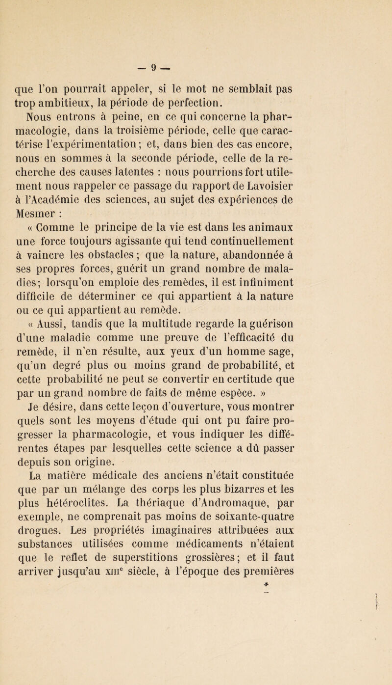 que Ton pourrait appeler, si le mot ne semblait pas trop ambitieux, la période de perfection. Nous entrons à peine, en ce qui concerne la phar¬ macologie, dans la troisième période, celle que carac¬ térise l’expérimentation; et, dans bien des cas encore, nous en sommes à la seconde période, celle de la re¬ cherche des causes latentes : nous pourrions fort utile¬ ment nous rappeler ce passage du rapport de Lavoisier à l’Académie des sciences, au sujet des expériences de Mesmer : « Comme le principe de la vie est dans les animaux une force toujours agissante qui tend continuellement à vaincre les obstacles ; que la nature, abandonnée à ses propres forces, guérit un grand nombre de mala¬ dies; lorsqu’on emploie des remèdes, il est infiniment difficile de déterminer ce qui appartient à la nature ou ce qui appartient au remède. « Aussi, tandis que la multitude regarde la guérison d’une maladie comme une preuve de l’efficacité du remède, il n’en résulte, aux yeux d’un homme sage, qu’nn degré plus ou moins grand de probabilité, et cette probabilité ne peut se convertir en certitude que par un grand nombre de faits de même espèce. » Je désire, dans cette leçon d’ouverture, vous montrer quels sont les moyens d’étude qui ont pu faire pro¬ gresser la pharmacologie, et vous indiquer les diffé¬ rentes étapes par lesquelles cette science a dû passer depuis son origine. La matière médicale des anciens n’était constituée que par un mélange des corps les plus bizarres et les plus hétéroclites. La thériaque d’Andromaque, par exemple, ne comprenait pas moins de soixante-quatre drogues. Les propriétés imaginaires attribuées aux substances utilisées comme médicaments n’étaient que le reflet de superstitions grossières; et il faut arriver jusqu’au xme siècle, à l’époque des premières