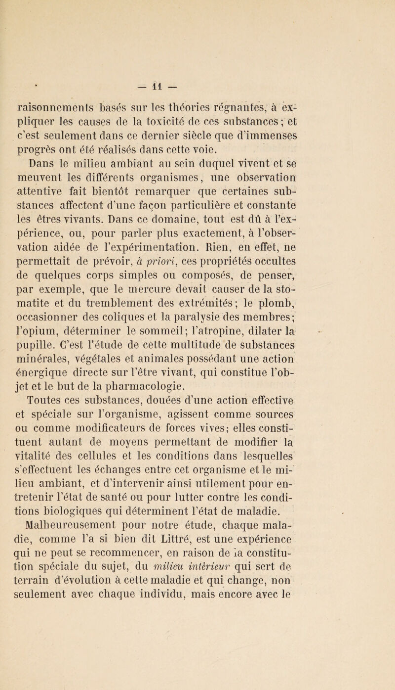 raisonnements basés sur les théories régnantes, à ex¬ pliquer les causes de la toxicité de ces substances ; et c'est seulement dans ce dernier siècle que d’immenses progrès ont été réalisés dans cette voie. Dans le milieu ambiant au sein duquel vivent et se meuvent les différents organismes, une observation attentive fait bientôt remarquer que certaines sub¬ stances affectent d’une façon particulière et constante les êtres vivants. Dans ce domaine, tout est dû à l’ex¬ périence, ou, pour parler plus exactement, à l’obser¬ vation aidée de l’expérimentation. Rien, en effet, ne permettait de prévoir, à priori, ces propriétés occultes de quelques corps simples ou composés, de penser, par exemple, que le mercure devait causer de la sto¬ matite et du tremblement des extrémités ; le plomb, occasionner des coliques et la paralysie des membres; l’opium, déterminer le sommeil; l’atropine, dilater la pupille. C’est l’étude de cette multitude de substances minérales, végétales et animales possédant une action énergique directe sur l’être vivant, qui constitue l’ob¬ jet et le but de la pharmacologie. Toutes ces substances, douées d’une action effective et spéciale sur l’organisme, agissent comme sources ou comme modificateurs de forces vives; elles consti¬ tuent autant de moyens permettant de modifier la vitalité des cellules et les conditions dans lesquelles s’effectuent les échanges entre cet organisme et le mi¬ lieu ambiant, et d’intervenir ainsi utilement pour en¬ tretenir l’état de santé ou pour lutter contre les condi¬ tions biologiques qui déterminent l’état de maladie. Malheureusement pour notre étude, chaque mala¬ die, comme l’a si bien dit Littré, est une expérience qui ne peut se recommencer, en raison de la constitu¬ tion spéciale du sujet, du milieu intérieur qui sert de terrain d’évolution à cette maladie et qui change, non seulement avec chaque individu, mais encore avec le