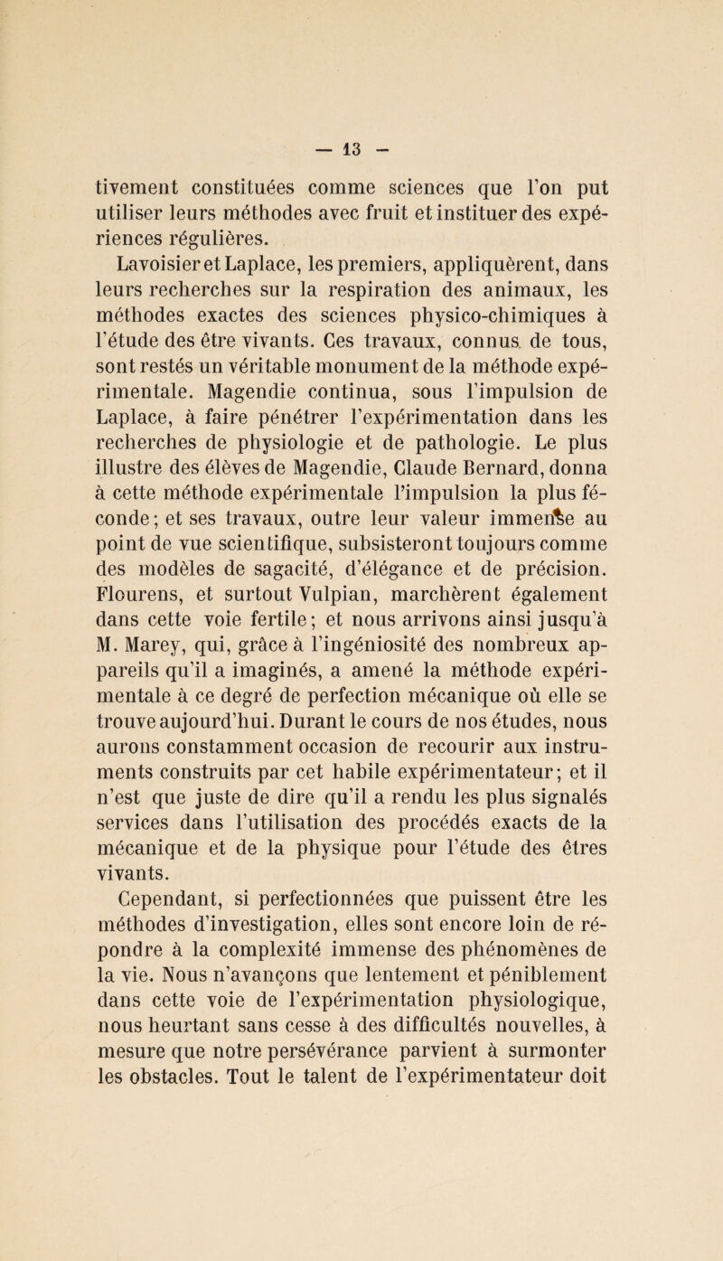 tivement constituées comme sciences que l’on put utiliser leurs méthodes avec fruit et instituer des expé¬ riences régulières. Lavoisier et Laplace, les premiers, appliquèrent, dans leurs recherches sur la respiration des animaux, les méthodes exactes des sciences physico-chimiques à l’étude des être vivants. Ces travaux, connus, de tous, sont restés un véritable monument de la méthode expé¬ rimentale. Magendie continua, sous l’impulsion de Laplace, à faire pénétrer l’expérimentation dans les recherches de physiologie et de pathologie. Le plus illustre des élèves de Magendie, Claude Bernard, donna à cette méthode expérimentale l’impulsion la plus fé¬ conde ; et ses travaux, outre leur valeur immense au point de vue scientifique, subsisteront toujours comme des modèles de sagacité, d’élégance et de précision. Flourens, et surtout Vulpian, marchèrent également dans cette voie fertile; et nous arrivons ainsi jusqu’à M. Marey, qui, grâce à l’ingéniosité des nombreux ap¬ pareils qu’il a imaginés, a amené la méthode expéri¬ mentale à ce degré de perfection mécanique où elle se trouve aujourd’hui. Durant le cours de nos études, nous aurons constamment occasion de recourir aux instru¬ ments construits par cet habile expérimentateur; et il n’est que juste de dire qu’il a rendu les plus signalés services dans l’utilisation des procédés exacts de la mécanique et de la physique pour l’étude des êtres vivants. Cependant, si perfectionnées que puissent être les méthodes d’investigation, elles sont encore loin de ré¬ pondre à la complexité immense des phénomènes de la vie. Nous n’avançons que lentement et péniblement dans cette voie de l’expérimentation physiologique, nous heurtant sans cesse à des difficultés nouvelles, à mesure que notre persévérance parvient à surmonter les obstacles. Tout le talent de l’expérimentateur doit