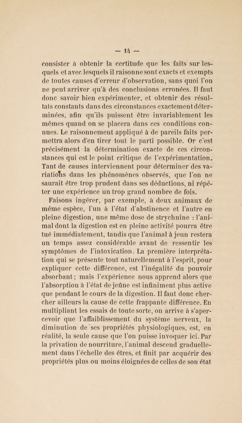 consister à obtenir la certitude que les faits sur les¬ quels et avec lesquels il raisonne sont exacts et exempts de toutes causes d’erreur d’observation, sans quoi l’on ne peut arriver qu’à des conclusions erronées. Il faut donc savoir bien expérimenter, et obtenir des résul¬ tats constants dans des circonstances exactement déter¬ minées, afin qu’ils puissent être invariablement les mêmes quand on se placera dans ces conditions con¬ nues. Le raisonnement appliqué à de pareils faits per¬ mettra alors d’en tirer tout le parti possible. Or c’est précisément la détermination exacte de ces circon¬ stances qui est le point critique de l’expérimentation. Tant de causes interviennent pour déterminer des va¬ riations dans les phénomènes observés, que l’on ne saurait être trop prudent dans ses déductions, ni répé¬ ter une expérience un trop grand nombre de fois. Faisons ingérer, par exemple, à deux animaux de même espèce, l’un à l’état d’abstinence et l’autre en pleine digestion, une même dose de strychnine : l’ani¬ mal dont la digestion est en pleine activité pourra être tué immédiatement, tandis que l’animal à jeun restera un temps assez considérable avant de ressentir les symptômes de l’intoxication. La première interpréta¬ tion qui se présente tout naturellement à l’esprit, pour expliquer cette différence, est l’inégalité du pouvoir absorbant ; mais l’expérience nous apprend alors que l’absorption à l’état de jeûne est infiniment plus active que pendant le cours de la digestion. Il faut donc cher¬ cher ailleurs la cause de cette frappante différence. En multipliant les essais de toute sorte, on arrive à s’aper¬ cevoir que l’affaiblissement du système nerveux, la diminution de ses propriétés physiologiques, est, en réalité, la seule cause que l’on puisse invoquer ici. Par la privation de nourriture, l’animal descend graduelle¬ ment dans l’échelle des êtres, et finit par acquérir des propriétés plus ou moins éloignées de celles de son état