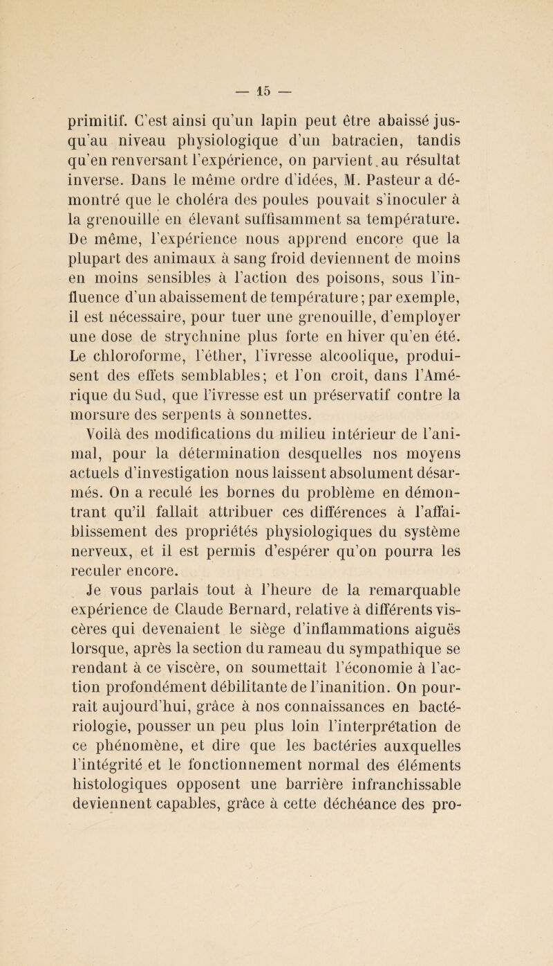 primitif. C’est ainsi qu’un lapin peut être abaissé jus¬ qu'au niveau physiologique d’un batracien, tandis qu’en renversant l’expérience, on parvient.au résultat inverse. Dans le même ordre d’idées, M. Pasteur a dé¬ montré que le choléra des poules pouvait s’inoculer à la grenouille en élevant suffisamment sa température. De même, l’expérience nous apprend encore que la plupart des animaux à sang froid deviennent de moins en moins sensibles à l’action des poisons, sous l’in¬ fluence d’un abaissement de température ; par exemple, il est nécessaire, pour tuer une grenouille, d’employer une dose de strychnine plus forte en hiver qu’en été. Le chloroforme, l’éther, l’ivresse alcoolique, produi¬ sent des effets semblables; et l’on croit, dans l’Amé¬ rique du Sud, que l’ivresse est un préservatif contre la morsure des serpents à sonnettes. Voilà des modifications du milieu intérieur de l’ani¬ mal, pour la détermination desquelles nos moyens actuels d’investigation nous laissent absolument désar¬ més. On a reculé les bornes du problème en démon¬ trant qu’il fallait attribuer ces différences à l’affai¬ blissement des propriétés physiologiques du système nerveux, et il est permis d’espérer qu’on pourra les reculer encore. Je vous parlais tout à l’heure de la remarquable expérience de Claude Bernard, relative à différents vis¬ cères qui devenaient le siège d’inflammations aiguës lorsque, après la section du rameau du sympathique se rendant à ce viscère, on soumettait l’économie à l’ac¬ tion profondément débilitante de l’inanition. On pour¬ rait aujourd’hui, grâce à nos connaissances en bacté¬ riologie, pousser un peu plus loin l’interprétation de ce phénomène, et dire que les bactéries auxquelles l’intégrité et le fonctionnement normal des éléments histologiques opposent une barrière infranchissable deviennent capables, grâce à cette déchéance des pro-