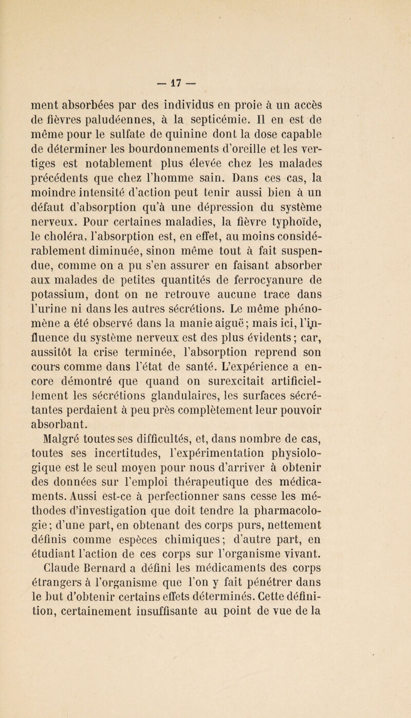 ment absorbées par des individus en proie à un accès de fièvres paludéennes, à la septicémie. Il en est de même pour le sulfate de quinine dont la dose capable de déterminer les bourdonnements d’oreille et les ver¬ tiges est notablement plus élevée chez les malades précédents que chez l’homme sain. Dans ces cas, la moindre intensité d’action peut tenir aussi bien à un défaut d’absorption qu’à une dépression du système nerveux. Pour certaines maladies, la fièvre typhoïde, le choléra, l’absorption est, en effet, au moins considé¬ rablement diminuée, sinon même tout à fait suspen¬ due, comme on a pu s’en assurer en faisant absorber aux malades de petites quantités de ferrocyanure de potassium, dont on ne retrouve aucune trace dans l’urine ni dans les autres sécrétions. Le même phéno¬ mène a été observé dans la manie aiguë; mais ici, l’in¬ fluence du système nerveux est des plus évidents ; car, aussitôt la crise terminée, l’absorption reprend son cours comme dans l’état de santé. L’expérience a en¬ core démontré que quand on surexcitait artificiel- Jement les sécrétions glandulaires, les surfaces sécré¬ tantes perdaient à peu près complètement leur pouvoir absorbant. Malgré toutes ses difficultés, et, dans nombre de cas, toutes ses incertitudes, l’expérimentation physiolo¬ gique est le seul moyen pour nous d’arriver à obtenir des données sur l’emploi thérapeutique des médica¬ ments. Aussi est-ce à perfectionner sans cesse les mé¬ thodes d’investigation que doit tendre la pharmacolo¬ gie; d’une part, en obtenant des corps purs, nettement définis comme espèces chimiques; d’autre part, en étudiant l’action de ces corps sur l’organisme vivant. Claude Bernard a défini les médicaments des corps étrangers à l’organisme que l’on y fait pénétrer dans le but d’obtenir certains effets déterminés. Cette défini¬ tion, certainement insuffisante au point de vue de la