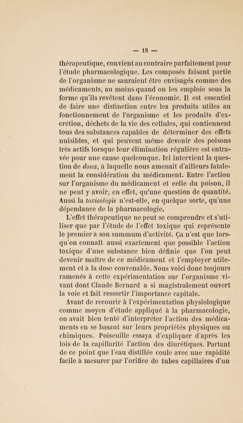 thérapeutique, convient au contraire parfaitement pour l’étude pharmacologique. Les composés faisant partie de l’organisme ne sauraient être envisagés comme des médicaments, au moins quand on les emploie sous la forme qu’ils revêtent dans l’économie. Il est essentiel de faire une distinction entre les produits utiles au fonctionnement de l’organisme et les produits d’ex¬ crétion, déchets de la vie des cellules, qui contiennent tous des substances capables de déterminer des effets nuisibles, et qui peuvent même devenir des poisons très actifs lorsque leur élimination régulière est entra¬ vée pour une cause quelconque. Ici intervient la ques¬ tion de doses, à laquelle nous amenait d’ailleurs fatale¬ ment la considération du médicament. Entre l’action sur l’organisme du médicament et celle du poison, il ne peut y avoir, en effet, qu’une question de quantité. Aussi la toxicologie n’est-elle, en quelque sorte, qu’une dépendance de la pharmacologie. L’effet thérapeutique ne peut se comprendre et s’uti¬ liser que par l’étude de l’effet toxique qui représente le premier à son summum d’activité. Ça n’est que lors¬ qu’on connaît aussi exactement que possible l’action toxique d’une substance bien définie que l’on peut devenir maître de ce médicament et l’employer utile¬ ment et à la dose convenable. Nous voici donc toujours ramenés à cette expérimentation sur l’organisme vi¬ vant dont Claude Bernard a si magistralement ouvert la voie et fait ressortir l’importance capitale. Avant de recourir à l’expérimentation physiologique comme moyen d’étude appliqué à la pharmacologie, on avait bien tenté d’interpréter l’action des médica¬ ments en se basant sur leurs propriétés physiques ou chimiques. Poiseuille essaya d’expliquer d’après les lois de la capillarité l’action des diurétiques. Partant de ce point que l’eau distillée coule avec une rapidité facile à mesurer par l’orifice de tubes capillaires d’un