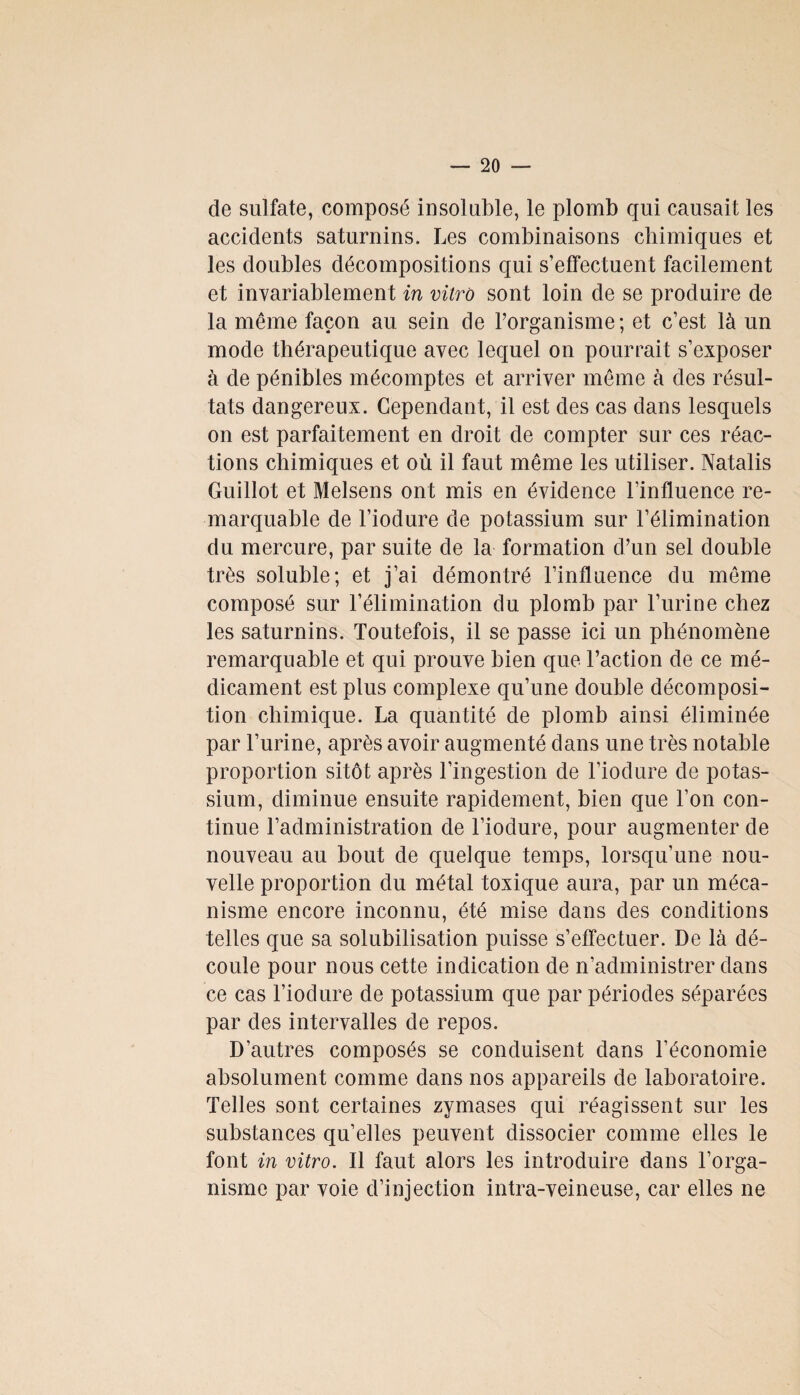 de sulfate, composé insoluble, le plomb qui causait les accidents saturnins. Les combinaisons chimiques et les doubles décompositions qui s’effectuent facilement et invariablement in vitro sont loin de se produire de la même façon au sein de l’organisme ; et c’est là un mode thérapeutique avec lequel on pourrait s’exposer à de pénibles mécomptes et arriver même à des résul¬ tats dangereux. Cependant, il est des cas dans lesquels on est parfaitement en droit de compter sur ces réac¬ tions chimiques et où il faut même les utiliser. Natalis Guillot et Melsens ont mis en évidence l’influence re¬ marquable de l’iodure de potassium sur l’élimination du mercure, par suite de la formation d’un sel double très soluble; et j’ai démontré l’influence du même composé sur l’élimination du plomb par l’urine chez les saturnins. Toutefois, il se passe ici un phénomène remarquable et qui prouve bien que l’action de ce mé¬ dicament est plus complexe qu’une double décomposi¬ tion chimique. La quantité de plomb ainsi éliminée par l’urine, après avoir augmenté dans une très notable proportion sitôt après l’ingestion de l’iodure de potas¬ sium, diminue ensuite rapidement, bien que l’on con¬ tinue l’administration de l’iodure, pour augmenter de nouveau au bout de quelque temps, lorsqu’une nou¬ velle proportion du métal toxique aura, par un méca¬ nisme encore inconnu, été mise dans des conditions telles que sa solubilisation puisse s’effectuer. De là dé¬ coule pour nous cette indication de n’administrer dans ce cas l’iodure de potassium que par périodes séparées par des intervalles de repos. D’autres composés se conduisent dans l’économie absolument comme dans nos appareils de laboratoire. Telles sont certaines zymases qui réagissent sur les substances qu’elles peuvent dissocier comme elles le font in vitro. Il faut alors les introduire dans l’orga¬ nisme par voie d’injection intra-veineuse, car elles ne