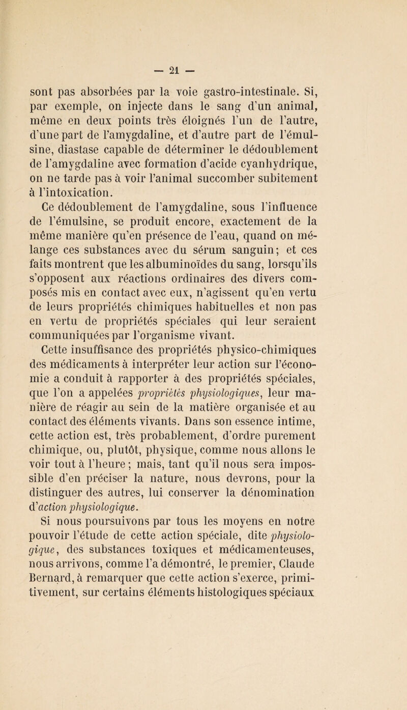 sont pas absorbées par la voie gastro-intestinale. Si, par exemple, on injecte clans le sang d’un animal, même en deux points très éloignés l’un de l’autre, d’une part de Famygdaline,, et d’autre part de l’émul- sine, cliastase capable de déterminer le dédoublement de Famygdaline avec formation cl’acide cyanhydrique, on ne tarde pas à voir l’animal succomber subitement à l’intoxication. Ce dédoublement de Famygdaline, sous l’influence de l’émulsine, se produit encore, exactement de la même manière qu’en présence de l’eau, quand on mé¬ lange ces substances avec du sérum sanguin; et ces faits montrent que les albuminoïdes du sang, lorsqu’ils s’opposent aux réactions ordinaires des divers com¬ posés mis en contact avec eux, n’agissent qu’en vertu de leurs propriétés chimiques habituelles et non pas en vertu de propriétés spéciales qui leur seraient communiquées par l’organisme vivant. Cette insuffisance des propriétés physico-chimiques des médicaments à interpréter leur action sur l’écono¬ mie a conduit à rapporter à des propriétés spéciales, que l’on a appelées propriétés physiologiques, leur ma¬ nière de réagir au sein de la matière organisée et au contact des éléments vivants. Dans son essence intime, cette action est, très probablement, d’ordre purement chimique, ou, plutôt, physique, comme nous allons le voir tout à l’heure ; mais, tant qu’il nous sera impos¬ sible d’en préciser la nature, nous devrons, pour la distinguer des autres, lui conserver la dénomination d'action physiologique. Si nous poursuivons par tous les moyens en notre pouvoir l’étude de cette action spéciale, dite physiolo¬ gique, des substances toxiques et médicamenteuses, nous arrivons, comme Fa démontré, le premier, Claude Bernard, à remarquer que cette action s’exerce, primi¬ tivement, sur certains éléments histologiques spéciaux