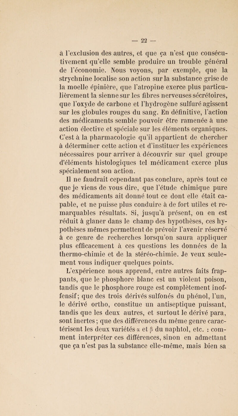 à l’exclusion clés autres, et que ça n’est que consécu¬ tivement qu’elle semble produire un trouble général de l’économie. Nous voyons, par exemple, que la strychnine localise son action sur la substance grise de la moelle épinière, que l’atropine exerce plus particu¬ lièrement la sienne sur les fibres nerveuses sécrétoires, que l’oxyde de carbone et l’hydrogène sulfuré agissent sur les globules rouges du sang. En définitive, l’action des médicaments semble pouvoir être ramenée à une action élective et spéciale sur les éléments organiques. C’est à la pharmacologie qu’il appartient de chercher à déterminer cette action et d’instituer les expériences nécessaires pour arriver à découvrir sur quel groupe d’éléments histologiques tel médicament exerce plus spécialement son action. Il ne faudrait cependant pas conclure, après tout ce que je viens de vous dire, que l’étude chimique pure des médicaments ait donné tout ce dont elle était ca¬ pable, et ne puisse plus conduire à de fort utiles et re¬ marquables résultats. Si, jusqu’à présent, on en est réduit à glaner dans le champ des hypothèses, ces hy¬ pothèses mêmes permettent de prévoir l’avenir réservé à ce genre de recherches lorsqu’on saura appliquer plus efficacement à ces questions les données de la thermo-chimie et de la stéréo-chimie. Je veux seule¬ ment vous indiquer quelques points. L’expérience nous apprend, entre autres faits frap¬ pants, que le phosphore blanc est un violent poison, tandis que le phosphore rouge est complètement inof¬ fensif; que des trois dérivés sulfonés du phénol, l’un, le dérivé ortho, constitue un antiseptique puissant, tandis que les deux autres, et surtout le dérivé para, sont inertes ; que des différences du même genre carac¬ térisent les deux variétés a et (3 du naphtol, etc. : com¬ ment interpréter ces différences, sinon en admettant que ça n’est pas la substance elle-même, mais bien sa